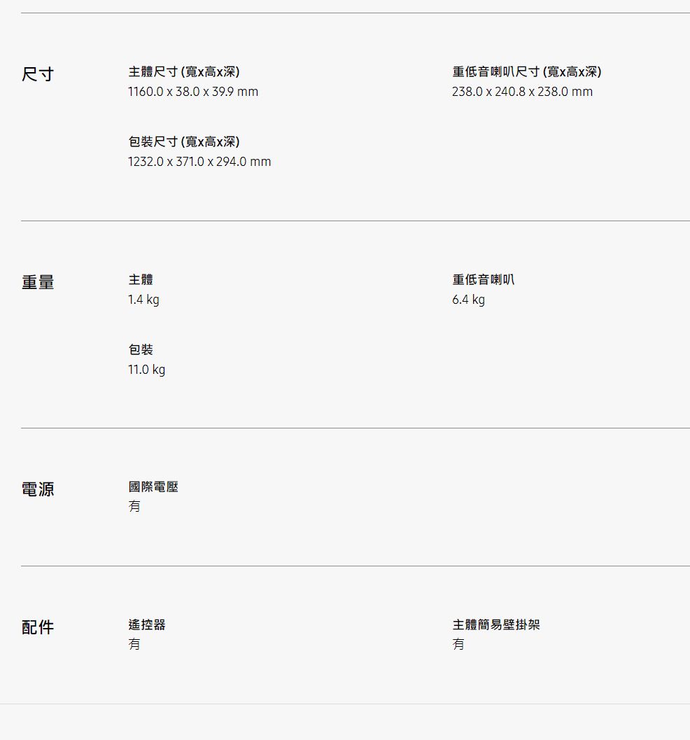 尺寸主體尺寸(寬高x深)1160.0 x 38.0 x 39.9 mm包裝尺寸(寬x高x深)1232.0 x 371.0x294.0 mm重量主體電源配件1.4 kg包裝11.0 kg國際電壓重低音喇叭尺寸(寬x高x深)238.0 x 240.8x238.0mm重低音喇叭6.4 kg控器遙主體簡易壁掛架