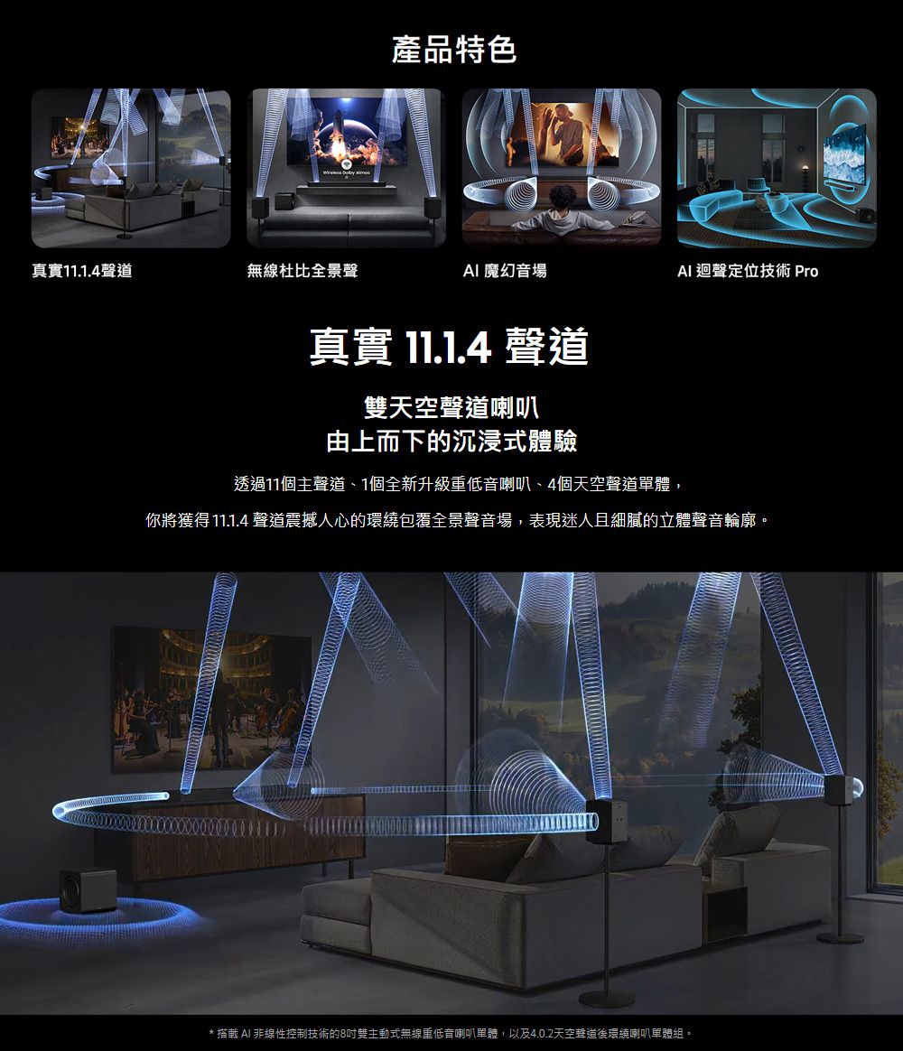 產品特色真實11.1.4聲道無線杜比全景聲魔幻音場 迴聲定位技術 Pro真實 11.1.4 聲道雙天空聲道喇叭由上而下的沉浸式體驗透過11個主聲道1個全新升級重低音喇叭、4個天空聲道單體,你將獲得 11.1.4 聲道震撼人心的環繞包覆全景聲音場,表現迷人且細膩的立體聲音輪廓。*  AI 非線性控制技術的8吋雙主動式無線重低音喇叭單體,以及4.0.2天空聲道後環繞喇叭單體組。