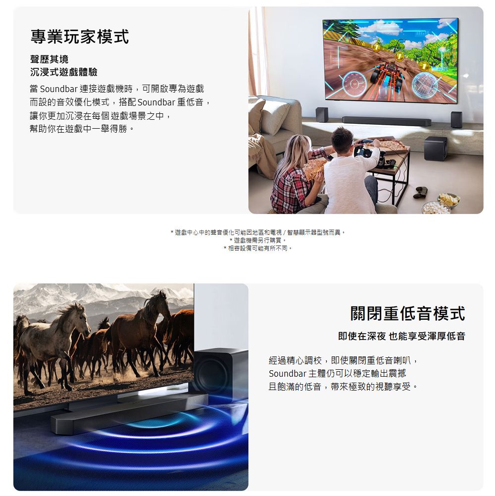專業玩家模式聲歷其境沉浸式遊戲體驗 Soundbar 連接遊戲機時,可開啟專為遊戲而設的音效優化模式,搭配 Soundbar 重低音,讓你更加沉浸在每個遊戲場景之中,幫助你在遊戲中一舉得勝。* 遊戲中心中的聲音優化可能因地區和電視/智慧顯示器型號而異。*遊戲機需另行購買。*相容設備可能有所不同。關閉重低音模式即使在深夜 也能享受渾厚低音經過精心調校,即使關閉重低音喇叭,Soundbar 主體仍可以穩定輸出震撼且飽滿的低音,帶來極致的視聽享受。