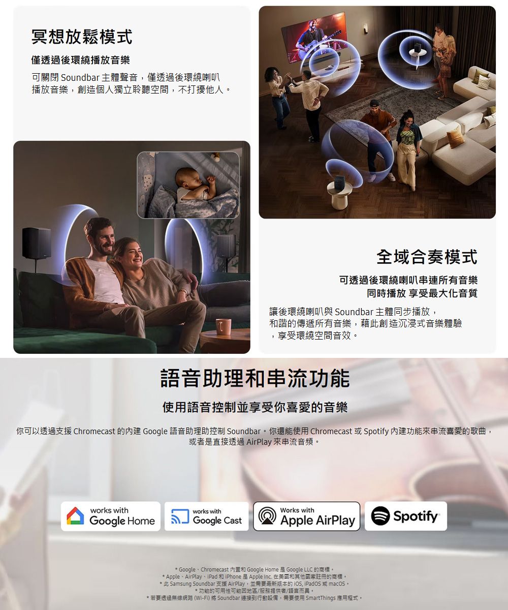 冥想放鬆模式僅透過後環繞播放音樂可關閉 Soundbar主體聲音僅透過後環繞喇叭播放音樂創造個人獨立聆聽空間,不打擾他人全域合奏模式可透過後環繞喇叭串連所有音樂同時播放 享受最大化音質讓後環繞喇叭與 Soundbar 主體同步播放,和諧的傳遞所有音樂,藉此創造沉浸式音樂體驗,享受環繞空間音效語音助理和串流功能使用語音控制並享受你喜愛的音樂你可以透過支援 Chromecast 的 Google 語音助理助控制 Soundbar你還能使用Chromecast 或Spotify 內建功能來串流喜愛的歌曲,或者直接透過AirPlay 來串流音頻。works withworks withWorks withGoogle HomeGoogle CastApple AirPlaySpotify* Google、Chromecast 和 Google Home  Google LLC 的商標。* Apple、AirPlay、iPad 和iPhone是Apple inc 在美國和其他國家註冊的商標。* 此 Samsung Soundbar 支援 AirPlay,並需要最新版本的, iPadOS 或 macOS,* 功能的可用性可能因地區/服務提供者/語言而異。* 若要透過無線網路(Wi-Fi) Soundbar 連接到行動設備,需要使用 SmartThings 應用程式。