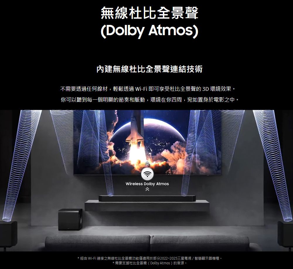 無線杜比全景聲(Dolby Atmos)內建無線杜比全景聲連結技術不需要透過任何線材,輕鬆透過Wi-Fi 即可享受杜比全景聲 3D 環繞效果。你可以聽到每一個明顯的節奏和脈動,環繞在你四周,宛如置身於電影之中。Wireless Dolby Atmos* 經由 Wi-Fi 連接之無線杜比全景聲功能僅適用於部分2022~2025三星電視/智慧顯示器機種。*需要支援杜比全景聲(Dolby Atmos)的音源。