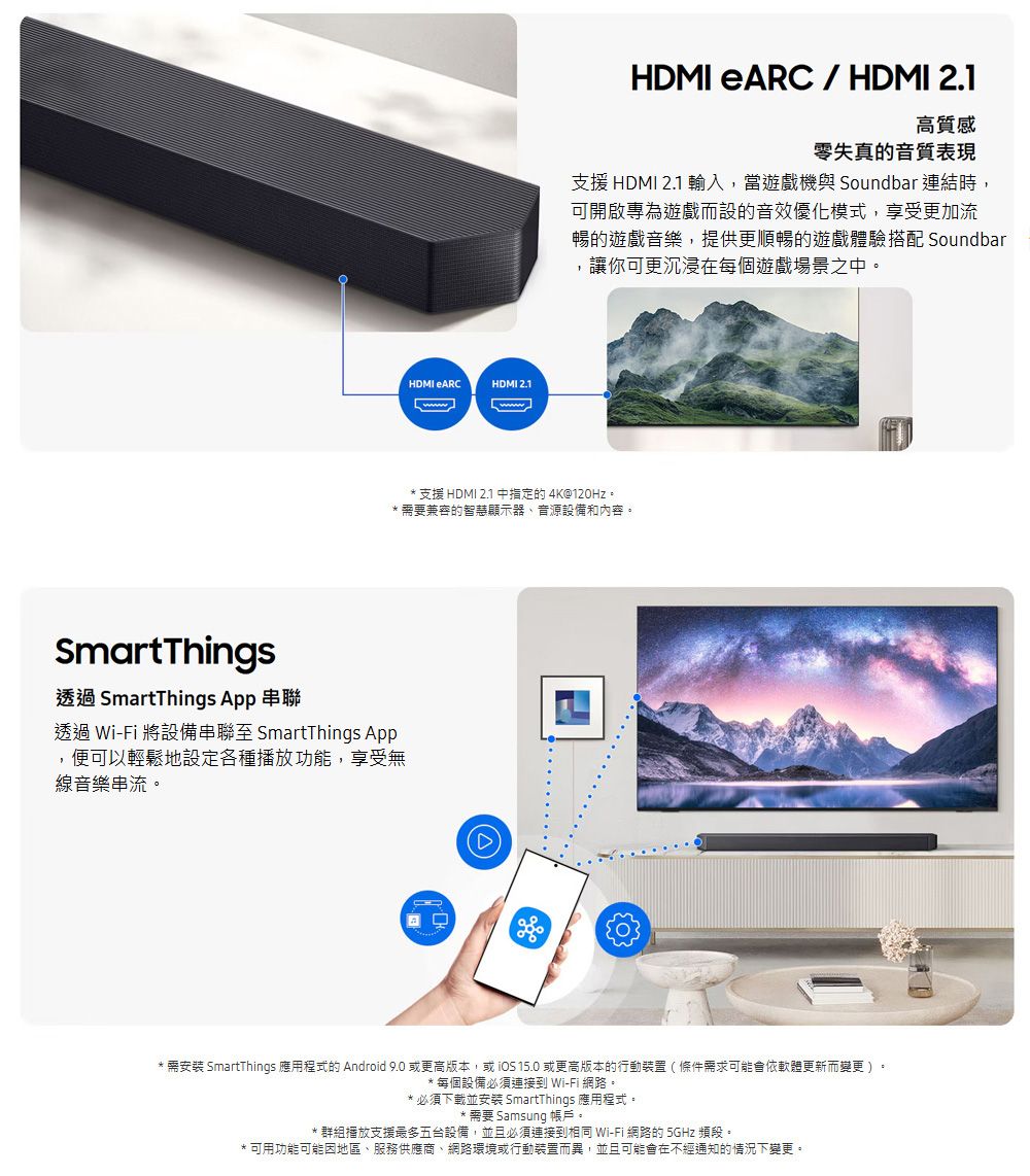 HDMI ARCHDMI 2.1HDMI eARC / HDMI 2.1高質感零失真的音質表現支援 HDMI 2.1 輸入,當遊戲機與 Soundbar 連結時,可開啟專為遊戲而設的音效優化模式,享受更加流暢的遊戲音樂,提供更順暢的遊戲體驗搭配 Soundbar,讓你可更沉浸在每個遊戲場景之。*支援 HDMI 2.1中的4K@120Hz。*需要兼容的智慧顯示器、音源設備和內容。SmartThings透過 SmartThings App 串聯透過 Wi-Fi 將設備串聯至 SmartThings App,便可以輕鬆地設定各種播放功能,享受無線音樂串流。* 需安裝 SmartThings 應用程式的 Android 9.0 或更高版本,或 15.0 或更高版本的行動裝置(條件需求可能會依軟體更新而變更)。*每個設備必須連接到 Wi-Fi 網路。* 必須下載並安裝 SmartThings 應用程式。* 需要 Samsung 帳戶。* 群組播放支援最多五台設備,並且必須連接到相同 Wi-Fi 網路的 5GHz 頻段。*可用功能可能因地區、服務供應商、網路環境或行動裝置而異,並且可能會在不經通知的情況下變更。