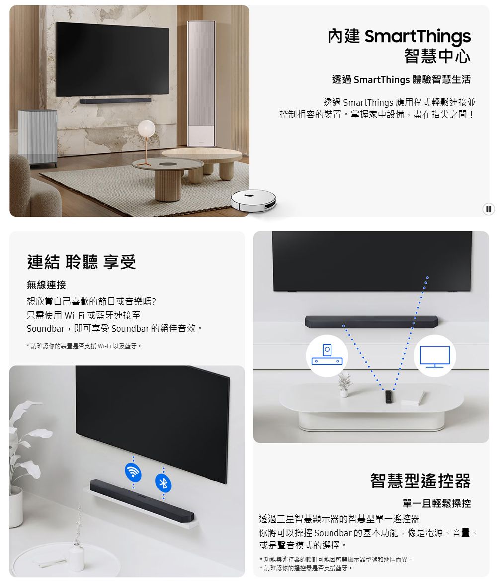 連結 聆聽 享受無線連接想欣賞自己喜歡的節目或音樂嗎?只需使用 Wi-Fi 或藍牙連接至Soundbar,即可享受 Soundbar 的絕佳音效。** 請確認你的裝置是否支援 Wi-Fi以及藍牙。 SmartThings智慧中心透過 SmartThings 體驗智慧生活透過 SmartThings 應用程式輕鬆連接並控制相容的裝置。掌握家中設備,盡在指尖之間!智慧型遙控器單一且輕鬆操控透過三星智慧顯示器的智慧型單一遙控器你將可以操控 Soundbar 的基本功能,像是電源、音量、或是聲音模式的選擇。*功能與遙控器的設計可能智慧顯示器型號和地區而異。*請確認你的遙控器是否支援藍牙。