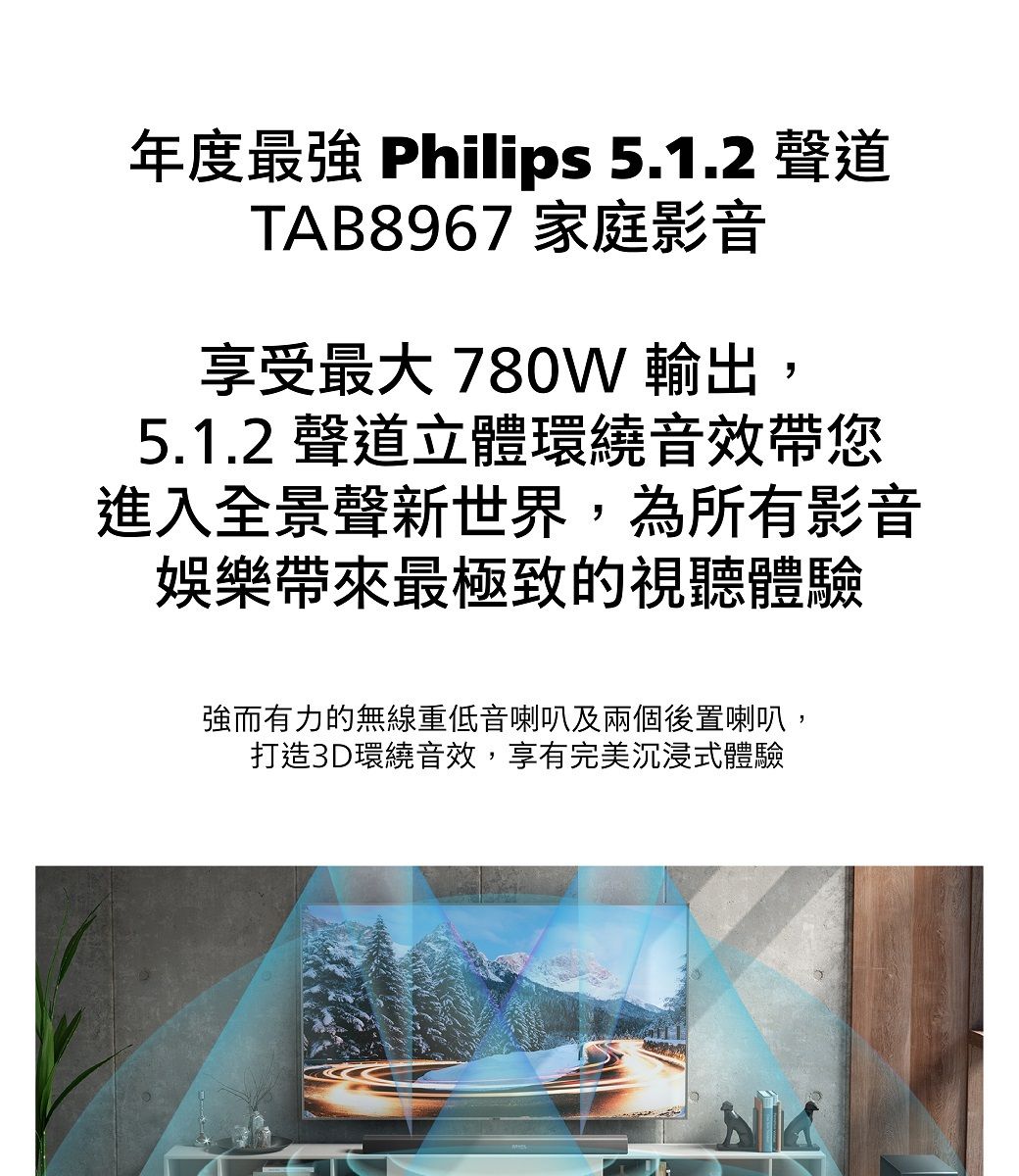 年度 Philips 5.1.2 聲道TAB8967 家庭影音享受最大 780W 輸出,5.1.2 聲道立體環繞音效帶您進入全景聲新世界,為所有影音娛樂帶來最極致的視聽體驗強而有力的無線重低音喇叭及兩個後置喇叭,打造3D環繞音效,享有完美沉浸式體驗