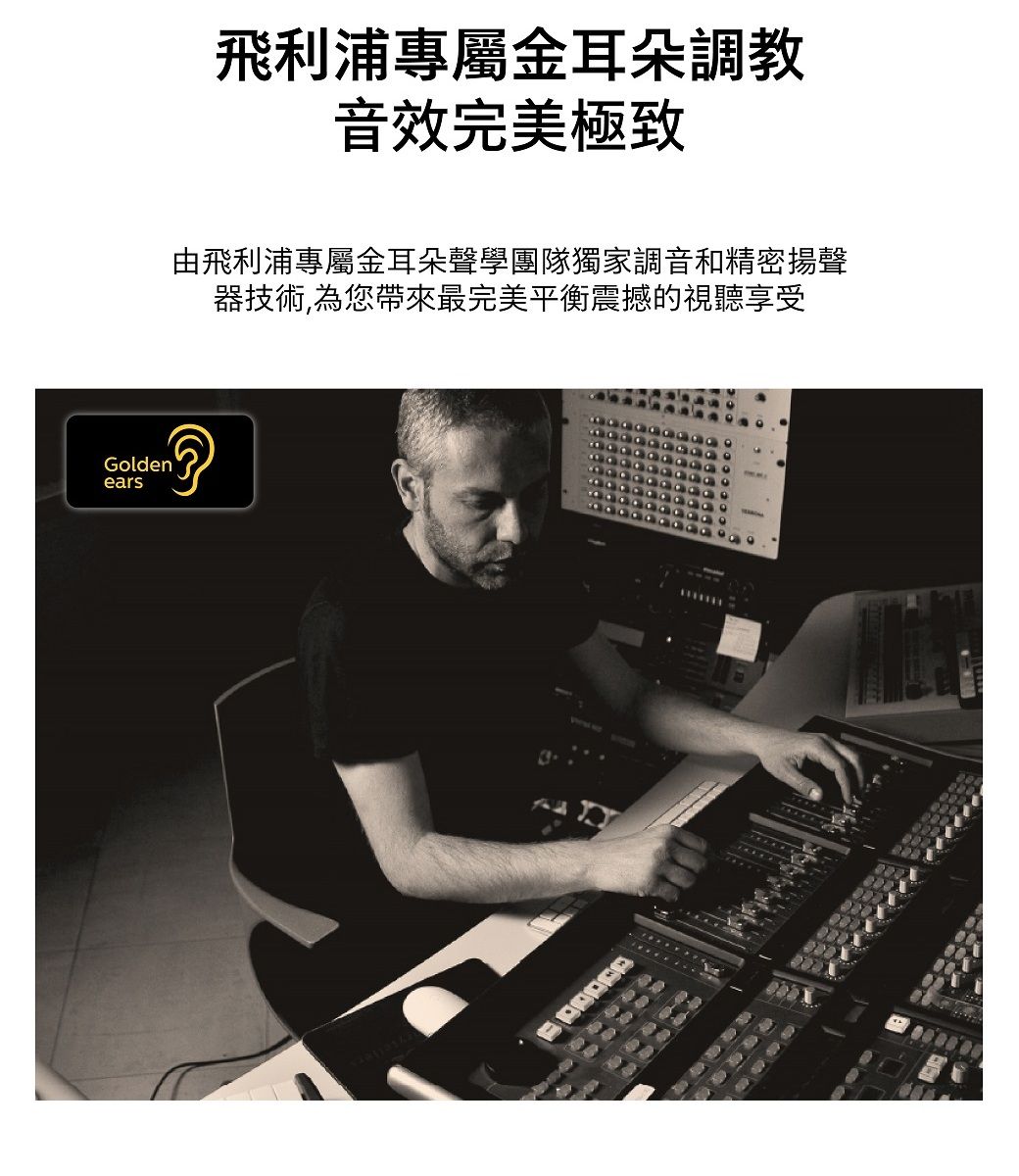 飛利浦專屬金耳朵調教音效完美極致由飛利浦專屬金耳朵聲學團隊獨家調音和精密揚聲器技術,為您帶來最完美平衡震撼的視聽享受Goldenears