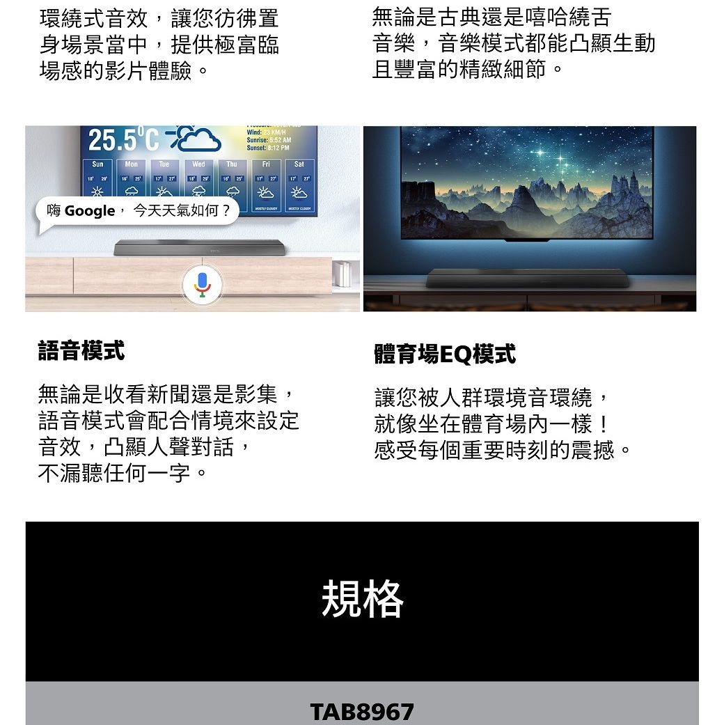環繞式音效,讓您彷彿置身場景當中,提供極富臨場感的影片體驗無論是古典還是嘻哈繞舌音樂,音樂模式都能凸顯生動且豐富的精緻細節。25.5Wind 23 /H 5:52 AMSunset: 8:12 PMSunMonTueWedFriSat 25 17 17 1727嗨 Google, 今天天氣如何? 語音模式無論是收看新聞還是影集,語音模式會配合情境來設定音效,凸顯人聲對話,不漏聽任何一字。體育場EQ模式讓您被人群環境音環繞,就像坐在體育場內一樣!感受每個重要時刻的震撼。規格TAB8967