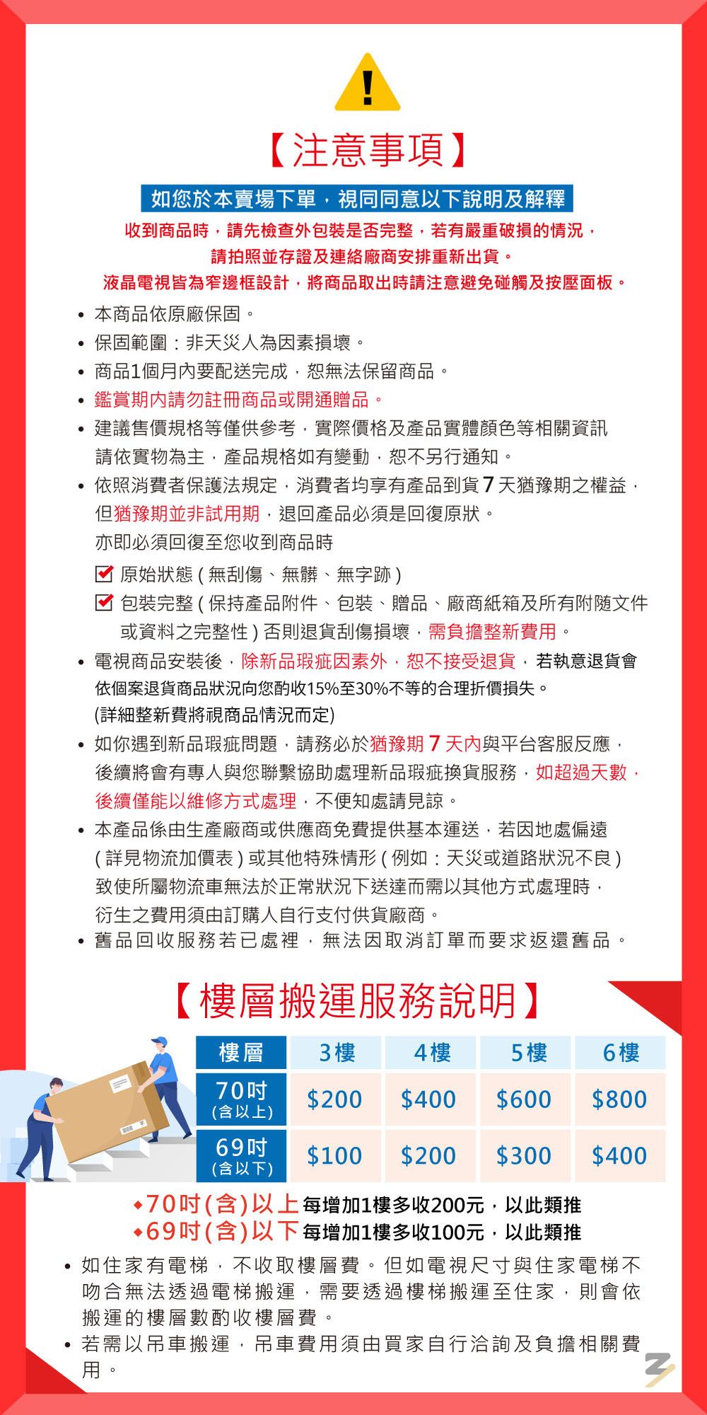 【注意事項】如您於本賣場下單視同同意以下說明及解釋收到商品時請先檢查外包裝是否完整有嚴重破損的情況請拍照並存證及連絡廠商安排重新出貨液晶電視皆為窄邊框設計,將商品取出時請注意避免碰觸及按壓面板。本商品依原廠保固。保固範圍:非天災人為因素損壞。商品1個月內要配送完成,無法保留商品。鑑賞請勿註冊商品或開通贈品。建議售價規格等僅供參考,實際價格及產品實體顏色等相關資訊請依實物為主,產品規格如有變動,恕不另行通知。依照消費者保護法規定,消費者均享有產品到貨7天猶豫期之權益,但猶豫期並非試期,退回產品必須是回復原狀。亦即必須回復至您收到商品時原始狀態(無刮傷、無髒、無字跡)包裝完整(保持產品附件、包裝、贈品、廠商紙箱及所有附隨文件或資料之完整性)否則退貨刮傷損壞,需負擔整新費用。電視商品安裝後,除新品瑕疵因素外,恕不接受退貨,若執意退貨會依個案退貨商品狀況向您酌收15%至30%不等的合理折價損失。(詳細整新費將視商品情況而定)如你遇到新品瑕疵問題,請務必於猶豫期7與平台客服反應,後續將會有專人與您聯繫協助處理新品瑕疵換貨服務,如超過天數,後續僅能以維修方式處理,不便知處請見諒。本產品係由生產廠商或供應商免費提供基本運送,若因地處偏遠(詳見物流加價表)或其他特殊情形(例如:天災或道路狀況不良)致使所屬物流車無法於正常狀況下送達而需以其他方式處理時,衍生之費用須由訂購人自行支付供貨廠商。舊品回收服務若已處裡,無法因取消訂單而要求返還舊品【層搬運服務說明】樓層3 樓4樓5樓6 樓70$200 $400 $600$800(含以上)69$100 $200 $300$400(含以下)•70吋(含)以上每增加1樓多收200元,以此類推•69吋(含)以下每增加1樓多收100元,以此類推如住家有電梯,不收取樓層費。但如電視尺寸與住家電梯不吻合無法透過電梯搬運,需要透過樓梯搬運至住家,則會依搬運的樓層數酌收樓層費。若用若需以吊車搬運,吊車費用須由買家自行洽詢及負擔相關費