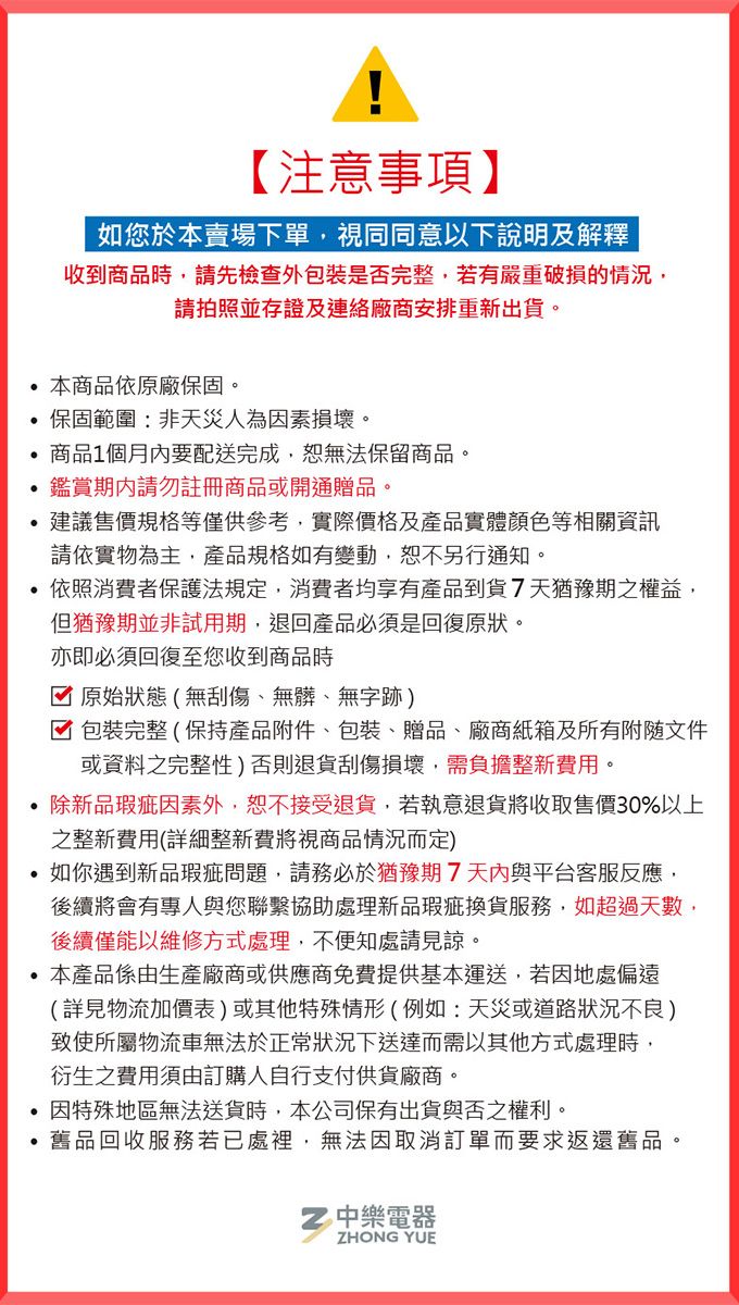 【注意事項】如您於本賣場下單視同同意以下說明及解釋收到商品時,請先檢查外包裝是否完整,若有嚴重破損的情況,請拍照並存證及連絡廠商安排重新出貨。 本商品依原廠保固。保固範圍非天災人為因素損壞。商品1個月內要配送完成,無法保留商品。鑑賞請勿註冊商品或開通贈品。建議售價規格等僅供參考,實際價格及產品實體顏色等相關資訊請依實物為主,產品規格如有變動,恕不另行通知。依照消費者保護法規定,消費者均享有產品到貨7天猶豫期之權益,但猶豫期並非試用期,退回產品必須是回復原狀。亦即必須回復至您收到商品時原始狀態(無刮傷、無髒、無字跡)包裝完整(保持產品附件、包裝、贈品、廠商紙箱及所有文件或資料之完整性)否則退貨刮傷損壞,需負擔整新費用。除新品瑕疵因素外,恕不接受退貨,若執意退貨將收取售價30%以上之整新費用(詳細整新費將視商品情況而定)如你遇到新品瑕疵問題,請務必於猶豫期7天內與平台客服反應,後續將會有專人與您聯繫協助處理新品瑕疵換貨服務,如超過天數,後續僅能以維修方式處理,不便知處請見諒。本產品係由生產廠商或供應商免費提供基本運送,若因地處偏遠(詳見物流加價表)或其他特殊情形(例如:天災或道路狀況不良)致使所屬物流車無法於正常狀況下送達而需以其他方式處理時,衍生之費用須由訂購人自行支付供貨廠商。因特殊地區無法送貨時,本公司保有出貨與否之權利。舊品回收服務若已處裡,無法因取消訂單而要求返還舊品。中樂電器ZHONG YUE