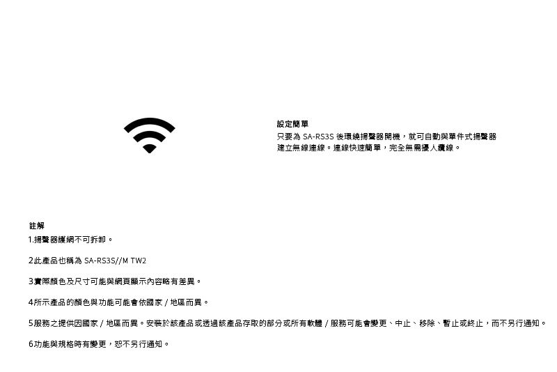 註解1.護網不可拆卸。設定簡只要為 SA-RS3S 後環繞揚聲器開機,就可自動與單件式揚聲器建立無線連線。連線快速簡單,完全無需擾人纜線。2此產品也稱為 SA-RS3S//MTW2實際顏色及尺寸可能與網頁顯示內容略有差異。4所示產品的顏色與功能可能會依國家/ 地區而異。5服務之提供因國家/地區而異。安裝於該產品或透過該產品存取的部分或所有軟體/服務可能會變更、中止、移除、暫止或終止,而不另行通知。6功能與規格時有變更,恕不另行通知。