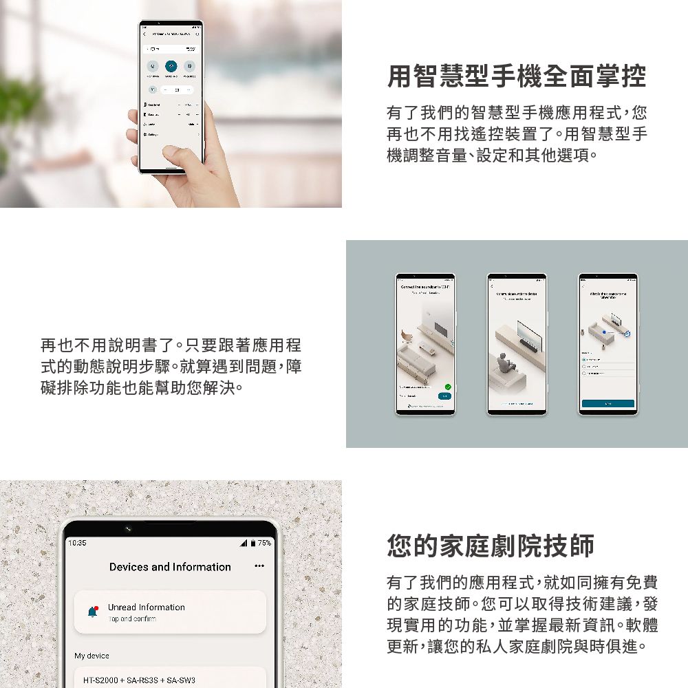 再也不用說明書了。只要跟著應用程式的動態說明步驟。就算遇到問題,障礙排除功能也能幫助您解決。10:35用智慧型手機全面掌控有了我們的智慧型手機應用程式,您再也不用找遙控裝置了。用智慧型手機調整音量、設定和其他選項。%您的家庭劇院技師Devices and InformationUnread Information and My deviceHT-S2000 + SA-RS3S + SA-SW3有了我們的應用程式,就如同擁有免費的家庭技師。您可以取得技術建議,發現實用的功能,並掌握最新資訊。軟體更新,讓您的私人家庭劇院與時俱進。