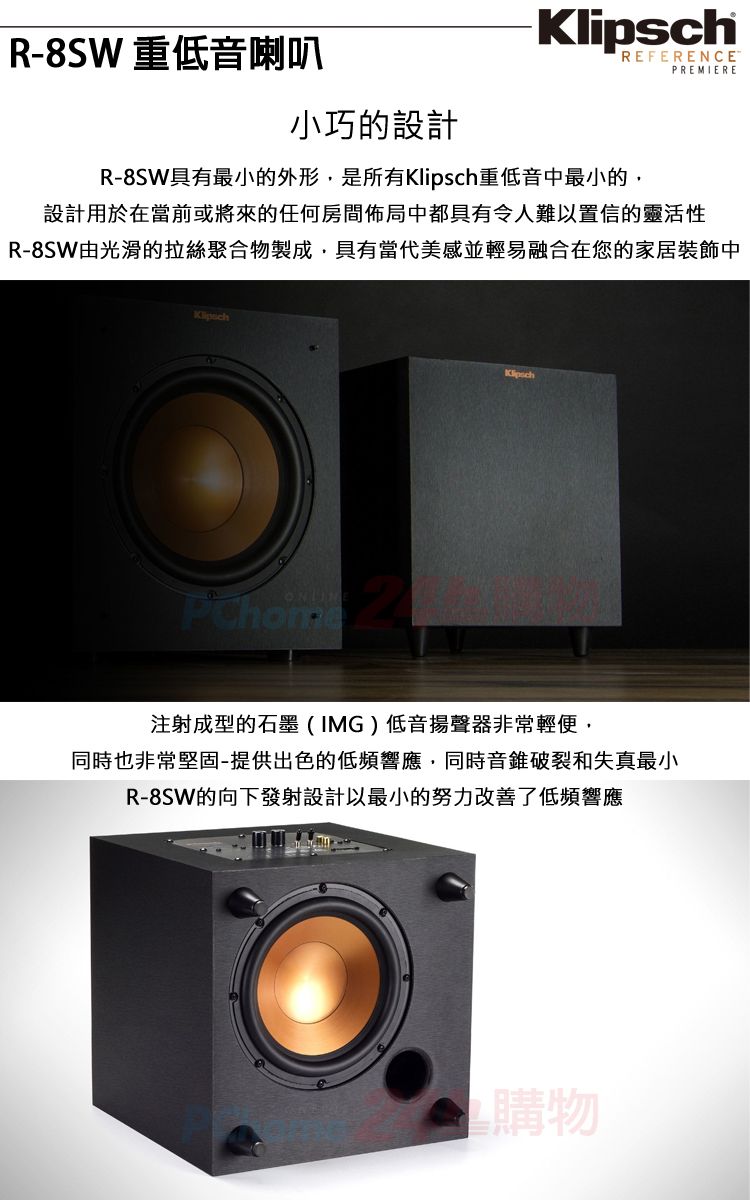 R-8SW 重低音喇叭小巧的設計REFERENCEPREMIERER-8SW具有最小的外形,是所有重低音中最小的,設計用於在當前或將來的任何房間佈局中都具有令人難以置信的靈活性R-8SW由光滑的拉絲聚合物製成,具有當代美感並輕易融合在您的家居裝飾中KlipschKlipsch注射成型的石墨(IMG)低音揚聲器非常輕便,同時也非常堅固-提供出色的低頻響應,同時音錐破裂和失真最小R-8SW的向下發射設計以最小的努力改善了低頻響應購物
