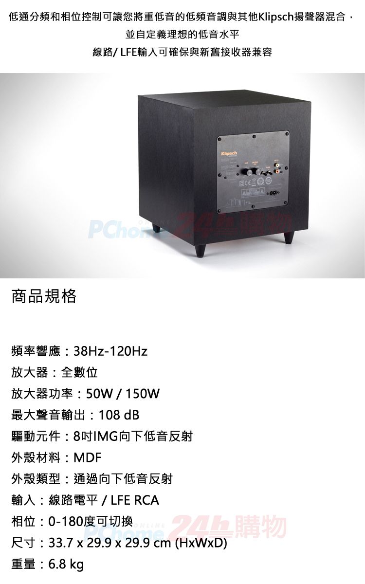 低通分頻和相位控制可讓您將重低音的低頻音調與其他揚聲器混合,並自定義理想的低音水平線路/LFE輸入可確保與新舊接收器兼容商品規格頻率響應:38Hz-120Hz放大器:全數位放大器功率:50W/150W最大聲音輸出:108 dB驅動元件:8IMG向下低音反射外殼材料:MDF外殼類型:通過向下低音反射輸入:線路電平 / LFE RCAKlipsch 相位:0-180度可切换購物尺寸:33.7 x 29.9 x 29.9(HxWxD)重量:6.8 kg