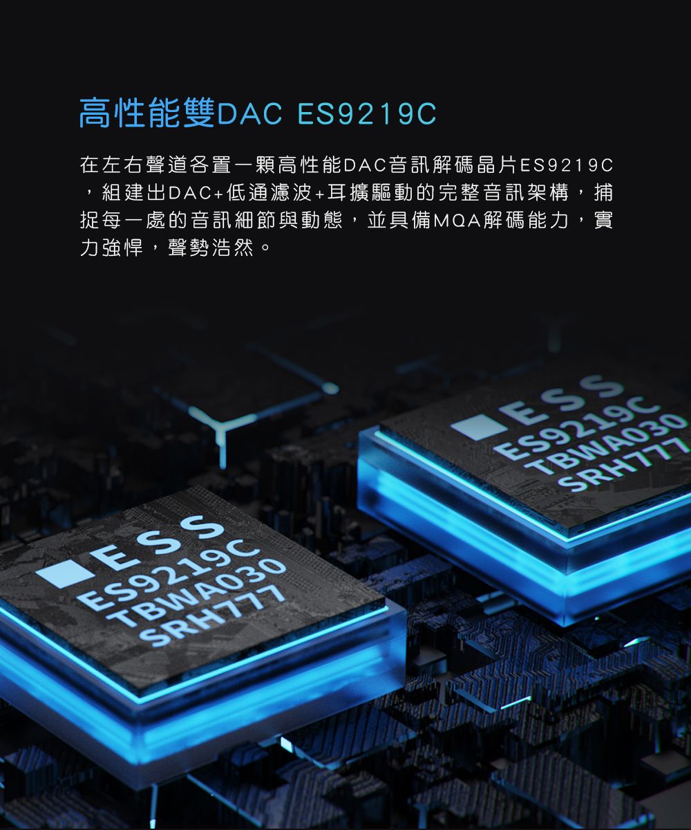 高性能雙DAC ES9219C在左右聲道置一顆高性能DAC音訊解碼晶片ES9219C,組建出DAC+低通濾波+耳擴驅動的完整音訊架構,捕捉每一處的音訊細節與動態,並具備MQA解碼能力,實力強悍,聲勢浩然。ES9219CTBWA030ESSES9219CTBWA030