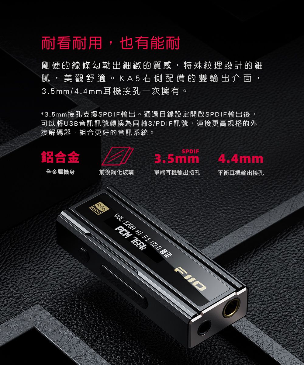 耐看耐用,也有能耐剛硬的線條勾勒出細緻的質感,特殊紋理設計的細膩 美觀舒適。KA5右側配備的雙輸出介面,3.5mm/4.4mm耳機接孔一次擁有。*3.5mm接孔支援SPDIF輸出。通過目錄設定開啟SPDIF輸出後,可以將USB音訊訊號轉換為同軸S/PDIF訊號,連接更高規格的外接解碼器,組合更好的音訊系統。鋁合金 SPDIF3.5mm4.4mm全金屬機身前後鋼化玻璃單端耳機輸出接孔平衡耳機輸出接孔HiResAUDIO HI F1  PCM