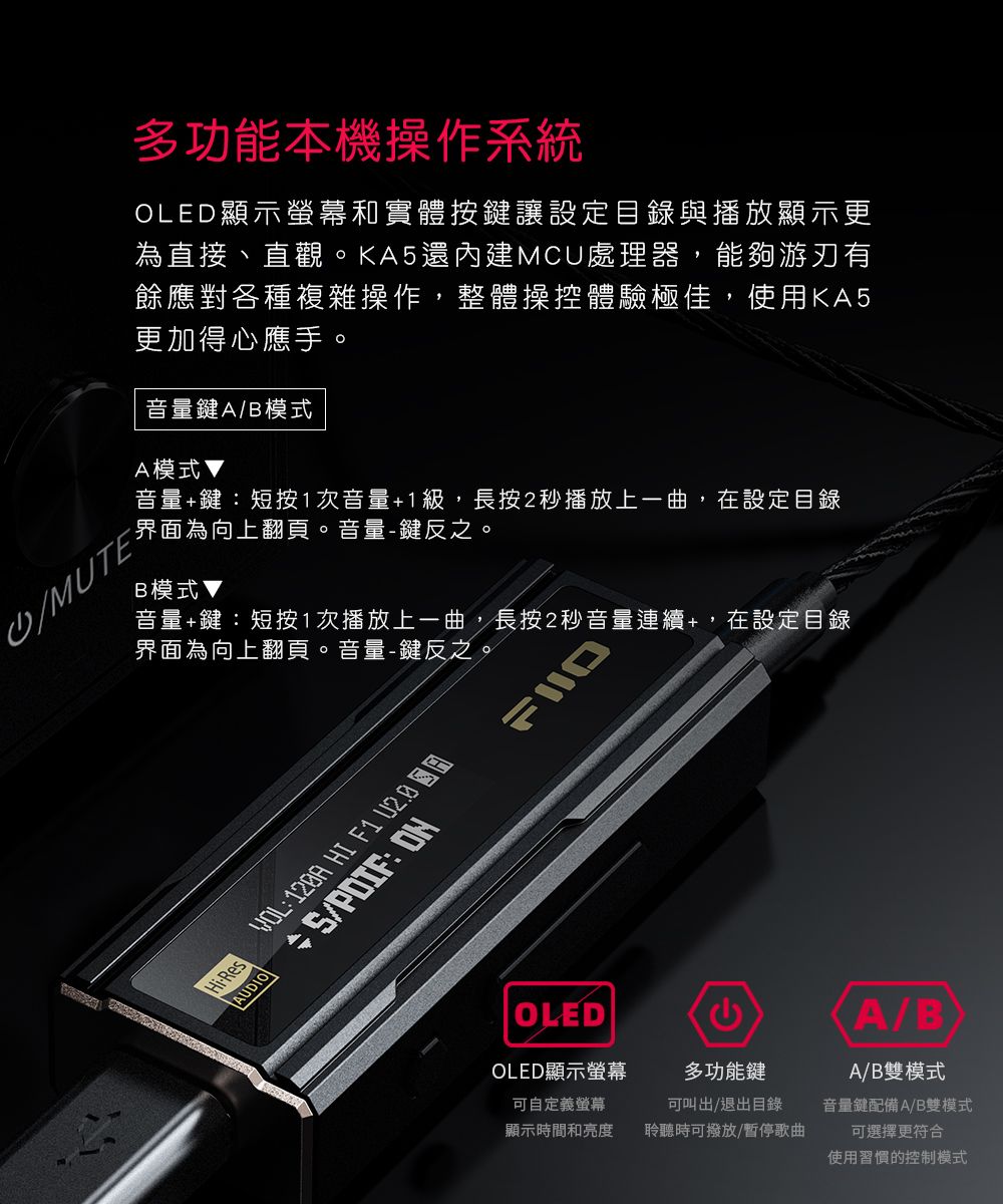 MUTE多功能本機操作系統OLED顯示螢幕和實體按鍵讓設定目錄與播放顯示更為直接、直觀。KA5還內建MCU處理器,能夠游刃有餘應對各種複雜操作,整體操控體驗極佳,使用KA5更加得心應手。音量鍵A/B模式A模式音量鍵短按1次音量+1級,長按2秒播放上一曲,在設定目錄界面為向上翻頁。音量鍵反之。B模式▼音量+鍵短按1次播放上一曲,長按2秒音量連續+,在設定目錄界面為向上翻頁。音量-鍵反之。Hi-ResAUDIOYOL: HI F1  + /PDIF: OLEDOLED顯示螢幕可自定義螢幕顯示時間和亮度多功能鍵可叫出/退出目錄聆聽時可撥放/暫停歌曲A/BA/B雙模式音量鍵配備A/B雙模式可選擇更符合使用習慣的控制模式