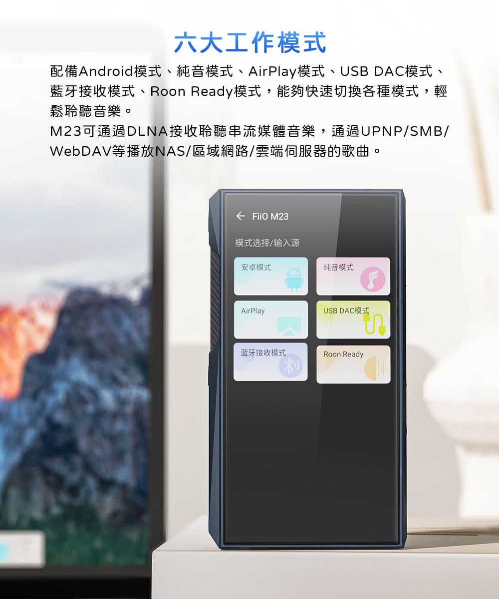 六大工作模式配備Android模式、純音模式、AirPlay模式、USB DAC模式、藍牙接收模式、 Ready模式,能夠快速切換各種模式,輕鬆聆聽音樂。M23可通過DLNA接收聆聽串流媒體音樂,通過UPNP/SMB/WebDAV等播放NAS/區域網路/雲端伺服器的歌曲。←  M23模式选择/输入源安卓模式AirPlay蓝牙接收模式纯音模式USB DAC模式Roon Ready