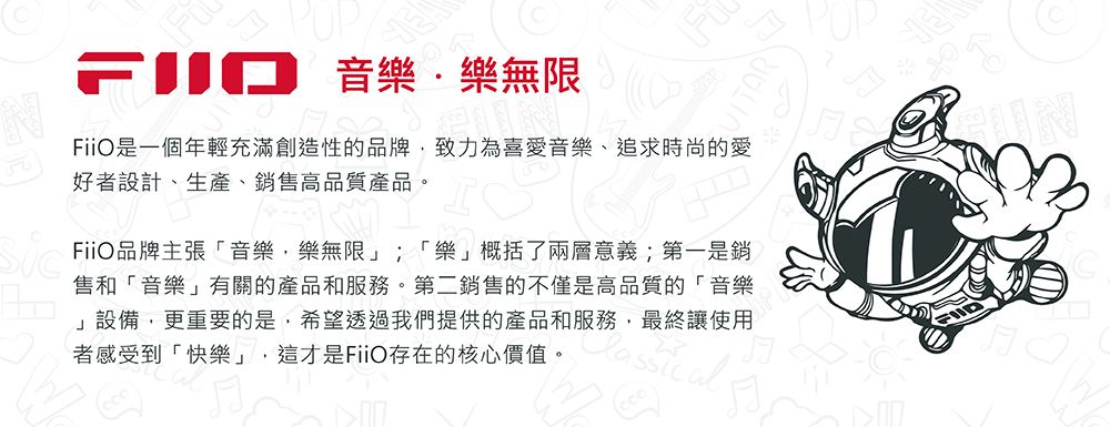 音樂樂無限iO一個年輕充滿創造性的品牌致力為喜愛音樂、追求時尚的愛好者設計、生產、銷售高品質產品。FiFiiO品牌主張「音樂,樂無限」;「樂」概括了兩層意義;第一是銷售和「音樂」有關的產品和服務。第二銷售的不僅是高品質的「音樂」設備,更重要的是,希望透過我們提供的產品和服務,最終讓使用者感受到「快樂」,這才是FiiO存在的核心價值。