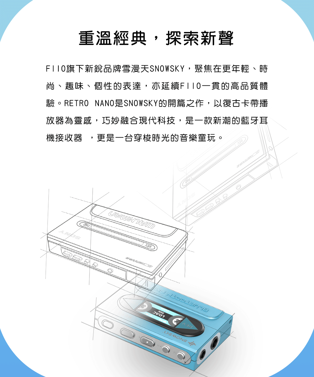 重溫經典探索新聲F110旗下新銳品牌雪漫天SNWSKY,聚焦在更年輕、時尚、趣味、個性的表達,亦延續F110一貫的高品質體驗。RETRO NANO是SNOWSKY的開篇之作,以復古卡帶播放器為靈感,巧妙融合現代科技,是一款新潮的藍牙耳機接收器,更是一台穿梭時光的音樂童玩。O