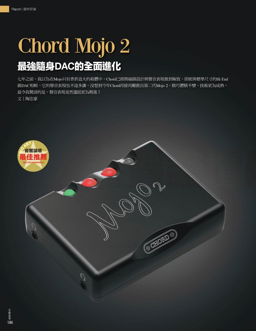 186 Report  器材評論Chord Mojo 2最強隨身DAC的全面進化七年之前我以為在Mojo只有香菸盒大的箱體中Chord已經將線路設計與聲音表現推到極致,即使與標準尺寸的Hi End級DAC相較,它的聲音表現也不多讓,沒想到今年Chord再接再勵推出第二代Mojo2,精巧體積不變,技術更為成熟,最令我驚訝的是,聲音表現竟然還能更為精進!文|陶忠豪 ART音響論壇最佳推薦BEST RECMMENDED CHORD O