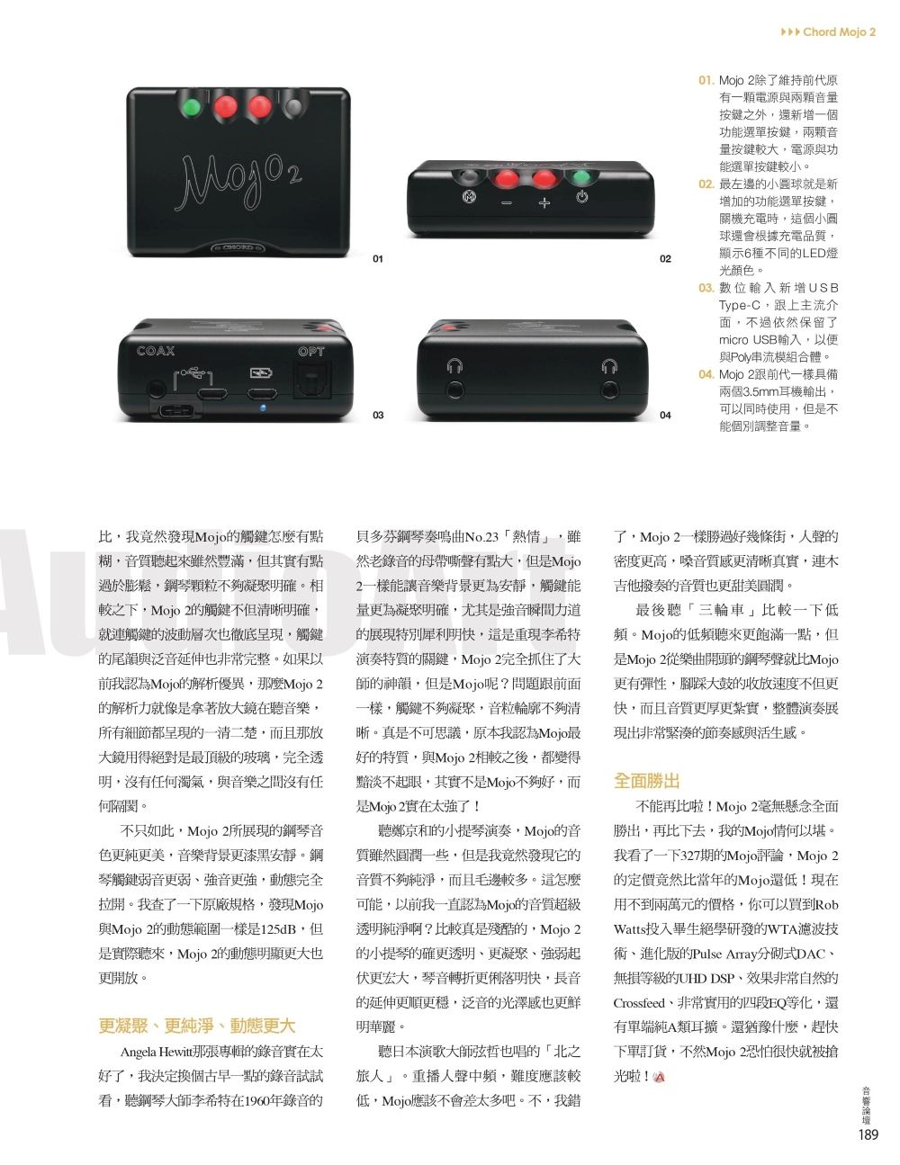 COAX01OPT03M Chord jo 20201. Mojo 2除維持前代原有一顆電源與兩顆音量按鍵之外還新增一個功能選單按鍵兩顆音量按鍵較大電源與功能選單按鍵較小。02. 最左邊的球就是新增加的功能選單按鍵關機充電時,這個小圓球還會根據充電品質,顯示6種不同的LED燈光顏色。03. 數位輸入新增USBType-C,跟上主流介面,不過依然保留了micro USB輸入,以便04與Poly串流模組合體。04. Mojo 2跟前代一樣具備兩個3.5mm耳機輸出,可以同時使用,但是不能個別調整音量。,我竟然發現Mojo的觸鍵怎麼有點糊,音質聽起來雖然豐滿,但其實有點過於膨鬆,鋼琴顆不夠凝聚明確。相較之下,Mojo 2的觸鍵不但清晰明確,就連觸鍵的波動層次徹底呈現,觸鍵的尾韻與泛音延伸也非常完整。如果以前我認為Mojo的解析優異,那麼Mojo 2的解析力就像是拿著放大鏡在聽音樂,所有細節都呈現的一清二楚,而且那放大鏡用得絕對是最頂級的玻璃,完全透明,沒有任何濁氣,與音樂之間沒有任何隔閡。不只如此,Mojo 2所展現的鋼琴音色更純更美,音樂背景更漆黑安靜。鋼琴觸鍵弱音更弱強音更強,動態完全拉開。我查了一下原廠規格,發現Mojo與Mojo 2的動態範圍一樣是125dB,但是實際聽來,Mojo 2的動態明顯也更開放。更凝聚更純淨更大Angela Hewitt那張專輯的錄音實在太好了,我決定換個古早一點的錄音試試看,聽鋼琴大師李希特在1960年錄音的貝多芬鋼琴奏鳴曲No.23熱情」,雖然老錄音的母帶嘶聲有點大,但是Mojo2一樣能讓音樂背景更為安靜,觸鍵能量更為凝聚明確,尤其是強音瞬間力道的展現特別犀利明,這是重現李希特演奏特質的關鍵,Mojo 2完全抓住了大師的神韻,但是Mojo呢?問題跟前面一樣,觸鍵不夠凝聚,音粒輪廓不夠清晰。真是不可思議,原本我認為Mojo最好的特質,與Mojo 2相較之後,都變得黯淡不起眼,其實不是Mojo不夠好,而是Mojo 2實在太強了!聽鄭京和的小提琴演奏,Mojo的音質雖然圓潤一些,但是我竟然發現它的音質不夠純淨,而且毛邊較多。這怎麼可能,以前我一直認為Mojo的音質超級透明純淨啊?比較真是殘酷的,Mojo 2的小提琴的確更透明、更凝聚、強弱起伏更宏大,琴音轉折更俐落明快,長音的延伸更順更穩,泛音的光澤感也更鮮明華麗。聽日本演歌大師弦哲也唱的「北之旅人」。重播人聲中頻,難度應該較低,Mojo應該不會差太多吧。不,我錯了,Mojo 2一樣勝過好幾條街,人聲的密度更高,嗓音質感更清晰真實,連木吉他撥奏的音質也更甜美圓潤。最後聽「三輪車」比較一下低頻。Mojo的低頻聽來更飽滿一點,但是Mojo 2從樂曲開頭的鋼琴聲就比Mojo更有彈性,腳踩大鼓的收放速度不但更快,而且音質更厚更紮實,整體演奏展現出非常緊湊的節奏感與活生感。全面勝出不能再比啦!Mojo 2毫無懸念全面勝出,再比下去,我的Mo。我看了一下327期的Mojo評論,Mojo 2的定價竟然比當年的Mojo還低!現在用不到兩萬元的價格,你可以買到RobWatts投入畢生絕學研發的WTA濾波技術、進化版的Pulse Array分式DAC、無損等級的UHD DSP、效果非常自然的Crossfeed、非常實用的四段EQ等化,還有單端純A類耳擴。還猶豫什麼,趕快下單訂貨,不然Mojo 2恐怕很快就被搶光啦!
