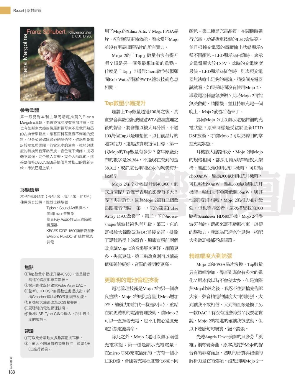 Report  器材評論ranz Schubert KlaviersonatenD 850. D 958F Elena Margolinam參考軟體第一眼見到本刊主筆周靖庭推薦的ElenaMargolina輯老實說我並有多加注意這位有如鄰家大嬸的俄羅斯鋼琴家不是我們熟悉的古典音樂巨星維基百科甚至查不到她的資料但是如果你聽過她的舒伯特,你絕對會訝於她氣勢開闊行雲流水的演奏,強弱速度的轉渾然天成,音色毫不矯飾,技巧毫不勉強,完全融入音樂,完全大師風範。這張舒伯特D850/D958是這個月才推出的最新專輯,串流已經上架。聆聽環境本刊2號聆聽間(長5.4米,寬4.4米,約7坪)使用調音設備:聲博士擴散板焦點Tiglon、Sound Art黑樺木、美國Lovan架華克Ray Audio竹田三號隔離變壓器KECES IQRP-1500隔離變壓器EAhibrid PureDC-B1線性電池供電①Tap小幅提升至40,960,但是聲音精進的幅度卻非常顯著。②採用進化版的獨家Pulse Array DAC。③全新UHD DSP無損數位處理技術,新增Crossfeed與4段EQ等化調整功能。④耳機放大線路改為DC直接交連。更聰明的電池管理技術。新增USB Type-C數位輸入,跟上最主流的規格。建議①可以充分驅動大多數高阻抗耳機。②可依照不同耳機的,調整4段EQ進行補償。用了Mojo的Xilinx Artix 7 Mega FPGA晶片,卻能展現更強效能,看來當年Mojo並沒有用盡這顆晶片的所有實力。Mojo 2的Tap數量有沒有提升呢?這是另一個我最想知道的重點。什麼是「Tap」?這與Chord數位技術顧問Rob Watts開發的WTA濾波技術息息相關。Tap數量小幅提升理論上Tap數量超過100萬之後,真實聲音與數位訊號經過WTA濾波處理之後的聲音,將會難以被人耳分辨。不過100萬個Tap只是理想值,以目前晶片的運算能力,還無法實現這個目標。第一代Mojo的Tap數量有多少?當年原廠公布的數字是26,384,不過現在查到的是38912,或許這七年間Mojo的韌體有升級過?Mojo 2呢?小幅提升到40,960。到底這個提升對聲音表現的影響有多大?等下再告訴你,因為Mojo 2還有三個改良跟聲音有關:第一,它的獨家PulseArray DAC改良了。第二,它的noise-shaper濾波技術也有升級。第三,它的耳機放大線路改為DC直接交連,排除了訊號路徑上的電容。原廠宣稱前兩個改良Mojo 2的音場層次更好、細節更多、失真更低。第三點改良則可以讓高低頻延伸更好,音質的透明度更高。更聰明的電池管理技術電池管理技術是Mojo 2的另一個改良重點,Mojo 2的電池容量比Mojo增加9%,續航力跟前代一樣是8小時。重點在於更聰明的電池管理技術,讓Mojo 2可以一直插著充電,也不用擔心過度充電折損電池壽命。除此之外,Mojo 2還可以顯示兩種充電狀態:第一種是顯示充電電量,在micro USB充電插頭的下方有一個小LERD燈,會隨著充電程度變化6種不同顏色。第二種是充電品質,在關機時進行充電,功能選單按鍵的LED會點亮,並且根據充電器的電壓輸出狀態顯示6種不同顏色。LED顯示為白燈時,表示充電電壓大於4.85V,此時的充電速度最快。LED顯示為紅色時,則表現充電器無法輸出足夠的電流,請換個充電器試試看。如果長時間沒有使用Mojo 2,導致電池耗盡怎麼辦?此時Mojo 2可能無法,請關機,並且持續充電一個晚上,Mojo 2就會活過來了。為何Mojo 2可以顯示這麼詳細的充電狀態?原來同樣是受益於全新UHDDSP技術,才讓Mojo 2可以更聰明的掌充電狀態。耳機放大線路部分,Mojo 2與Mojo的規格相同,都採用純A類單端放大架構,驅動32歐姆阻抗耳機時,可以輸出600mW驅動300歐姆阻抗耳機時,可以輸出90mW;驅動600歐姆阻抗耳機時,輸出功率會降低到35mW。與其他競爭對手相較,Mojo 2的推力並非最強,但也絕非弱者。這次搭配我的300歐姆Sennheiser HD580耳機,Mojo 2推得游刃有餘,聽起來毫不壓抑拘束,這樣的驅動力,我認為已經完全足夠,搭配大多數耳機都不成問題。精進幅度大到誇張Mojo 2的FPGA晶片沒換,Tap數量只有微幅增加,聲音到底會有多大的進化?原本我以為不會差太多,但是實際與Mojo比較之後,我忍不住要搶先告訴大家,聲音精進的幅度大到很誇張,大到讓我不敢相信,大到簡直像是換了另一款DAC!有沒有這麼誇張?我要老實說,Mojo 2的精進的確讓我很激動,但以下聽感句句屬實,絕不誇張。先聽Angela Hewitt演奏的貝多芬「英雄」鋼琴變奏曲。原本我對於Mojo的聲音真的非常滿意,透明的音質與絕佳的解析力是它的強項。沒想到與Mojo 2音響 188