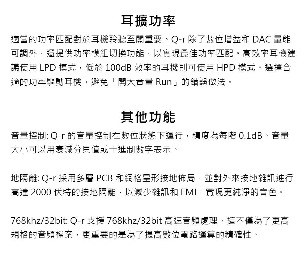 耳擴功率適當的功率匹配對於耳機聆聽至關重要。Q 除了數位增益和 DAC 量能可調外,還提供功率模組切換功能,以實現最佳功率匹配。高效率耳機建議使用 LPD ,低於 100dB 效率的耳機則可使用 HPD 模式。選擇合適的功率驅動耳機,避免「開大音量 Run」的錯誤做法。其他功能音量控制: Q-r 的音量控制在數位狀態下運行,精度為每 0.1dB。音量大小可以用衰減分貝值或十進制數字表示。地隔離: Q-r 採用多層 PCB 和網格星形接地佈局,並對外來接地雜訊進行高達 2000 伏特的接地隔離,以減少雜訊和 EMI,實現更純淨的音色。768khz/32bit: Q-r 支援 768khz/32bit 高速音頻處理,這不僅為了更高規格的音頻檔案,更重要的是為了提高數位電路運算的精確性。