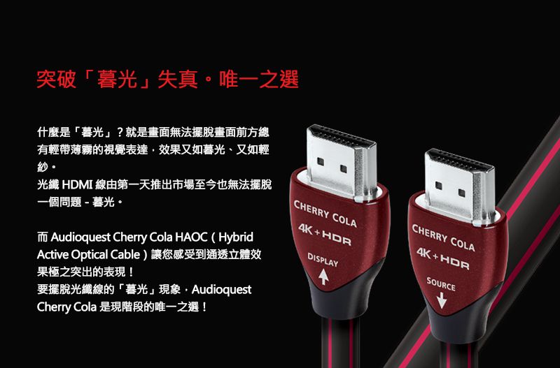 突破「暮光」失真。唯一之選什麼是「暮光」?就是畫面無法擺脫畫面前方總有輕帶薄霧的視覺表達效果又如暮光、又如輕紗。光纖 HDMI 線由第一天推出市場至今也無法擺脫一個問題-暮光。CHERRY COLA4K+HDRDISPLAYAudioquest Cherry Cola HAOC HybridActive Optical Cable)讓您感受到通透立體效果極之突出的表現!要擺脫光纖線的「暮光」現象AudioquestCherry Cola 是現階段的唯一之選!CHERRY COLA4K+HDRSOURCE