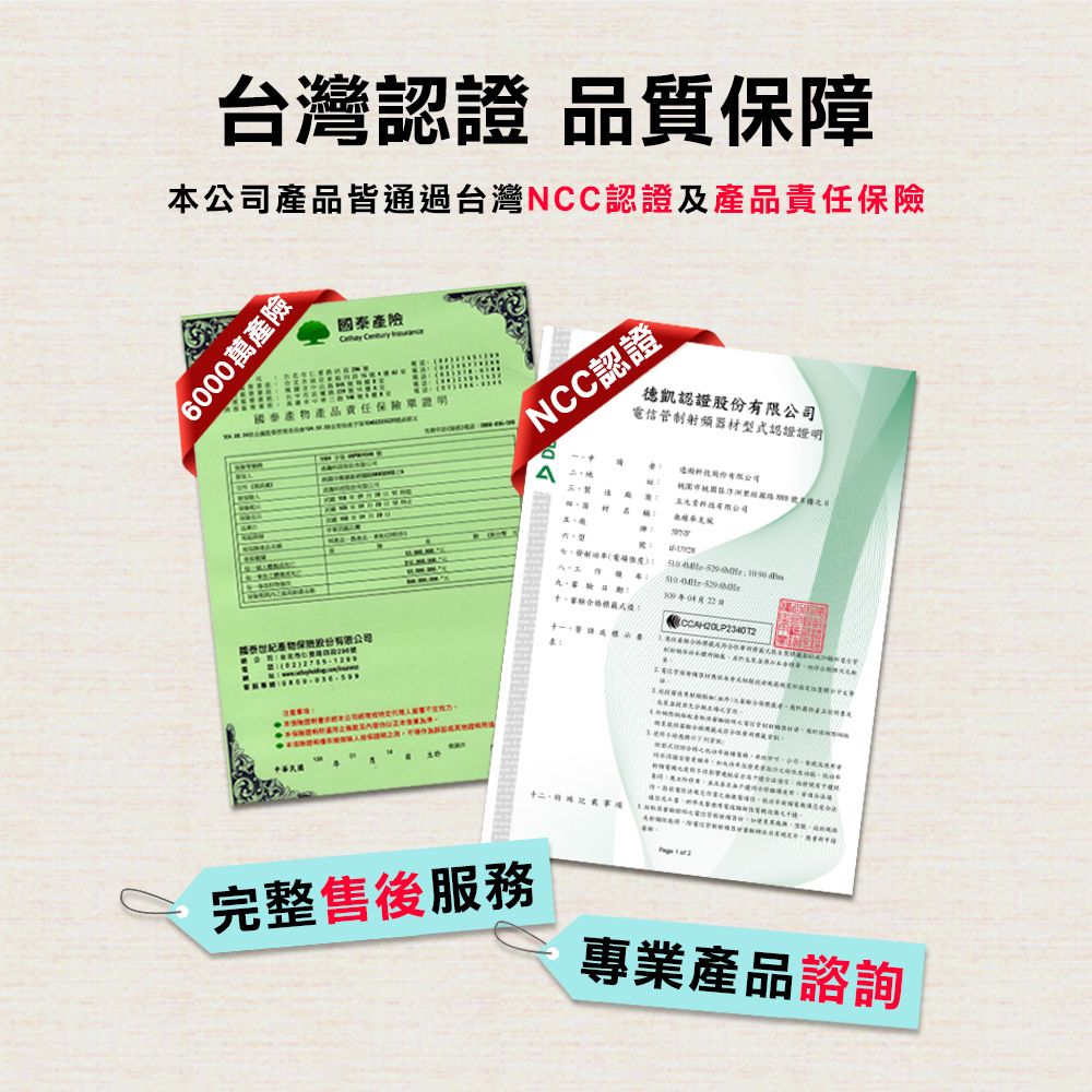 台灣認證 品質保障本公司產品皆通過台灣NCC認證及產品責任6000萬產險產險  產品責任 國泰產物保險NCC認證德凱認證電信管制射频器材型式認證證明 股份有限公司    十二 完整售後服務專業產品諮詢
