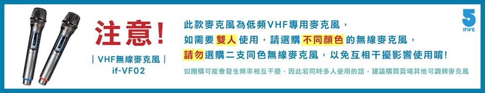 注意!此款麥克風為低頻VHF專用麥克風,如需要雙人使用,請選購不同顏色的無線麥克風,請勿選購二支同色無線麥克風,以免互相干擾影響使用唷!5IFIVE VHF無線麥克風 |if-VF02如團購可能會發生頻率相互干擾,因此若同時多人使用的話,建議購買賣場其他可調頻麥克風