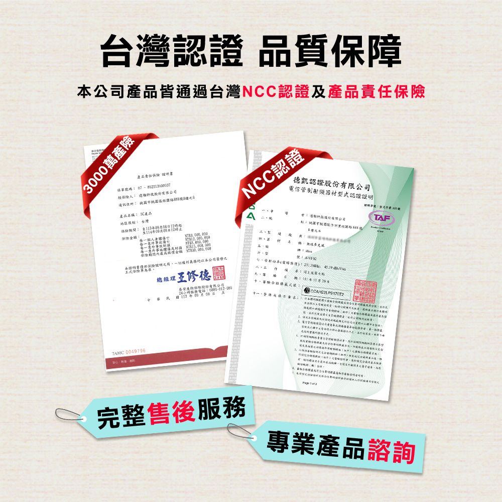 台灣認證 品質保障公司皆通過台灣NCC認證產品00萬產險產品責任 保單號碼  號NCC認證德凱認證電信管制射頻器材型式認證TAF產品名30產品台灣12時12時保險金額每個人一及稱 僅供保險證明本公司簽發之總經理七 +中華泰安產物保險股份有限公司服務電話日審驗: 十一 0049796完整售後服務專業產品諮詢