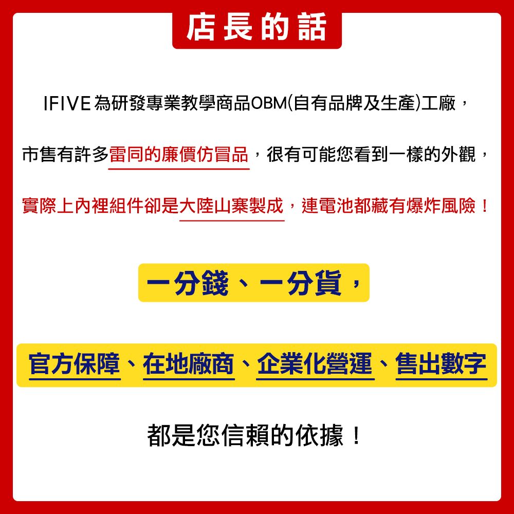 店長的話IFIVE 為研發專業教學商品OBM(自有品牌及生產)工廠市售有許多雷同的廉價仿冒品,很有可能您看到一樣的外觀,實際上內裡組件卻是大陸山寨製成,連電池都藏有爆炸風險!一分錢,一分貨,官方保障、在地廠商、企業化營運、售出數字都是您信賴的依據!