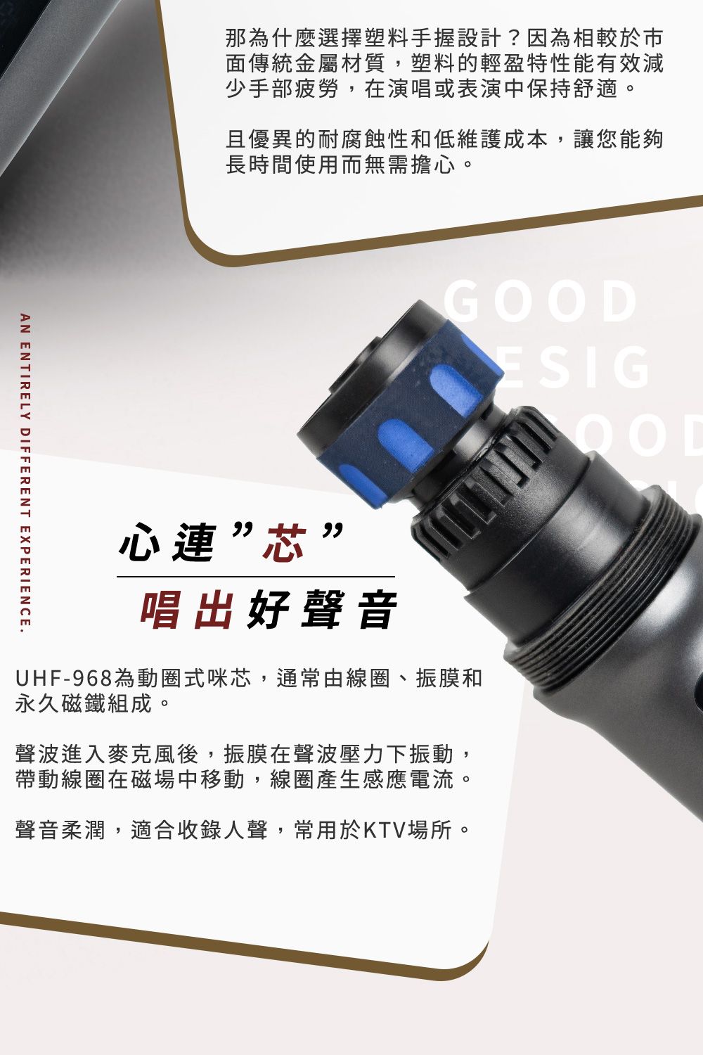 那為什麼選擇塑料手握設計?因為相較於市面傳統金屬材質,塑料的輕盈特性能有效減少手部疲勞,在演唱或表演中保持舒適。且優異的耐腐蝕性和低維護成本,讓您能夠長時間使用而無需擔心。GOODESIGAN ENTIRELY DIFFERENT EXPERIENCE.心連”芯”唱出好聲音UHF-968為動圈式咪芯,通常由線圈、振膜和永久磁鐵組成。聲波進入麥克風後,振膜在聲波壓力下振動,帶動線圈在磁場中移動,線圈產生感應電流。聲音柔潤,適合收錄人聲,常用於KTV場所。