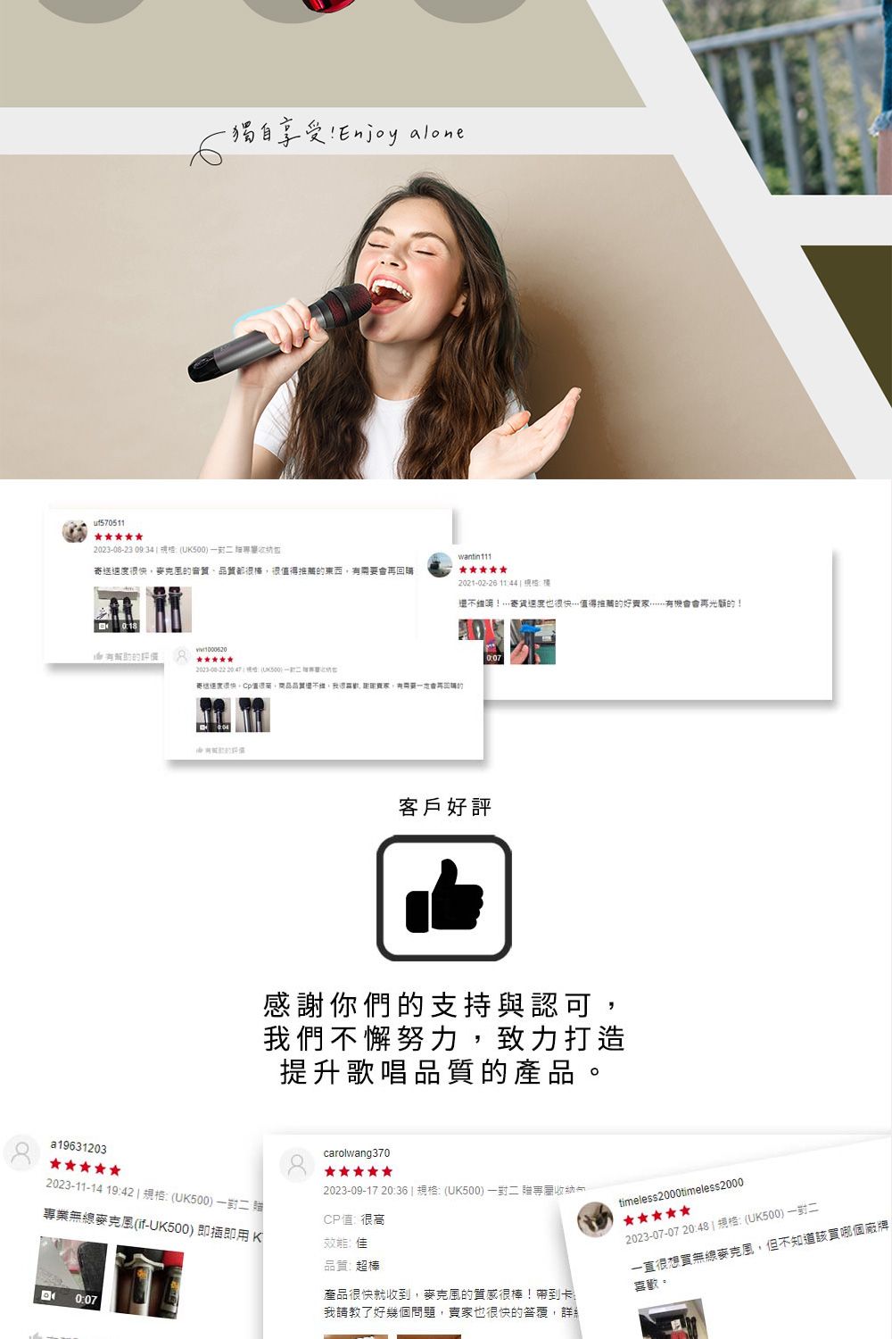 -獨自享受 Enjy alone2023-08-23 0934  U500wantin111送快音質都很值得東西再回購2021-02-26 1144 :還!寄速度也很快值得推薦的好會再光顧的!有的2023-00-22  a19631203客戶好評感謝你們的支持與認可,我們不懈努力,致力打造提升歌唱品質的產品2023-11-14 19:42:(UK500 一 業(if-UK500)即插即用 Ko0:07carolwang3702023-09-17 20:36  :(UK500)一對二贈專CP值很高效能品質超棒產品很快就收到,麥克風的質感很棒!帶到卡我請教了好幾個問題,賣家也很快的答覆,詳timeless2000timeless20002023-07-07 20:48)規格:(UK500)一對二一直很無線麥克風,但不知道該買哪個廠牌喜歡