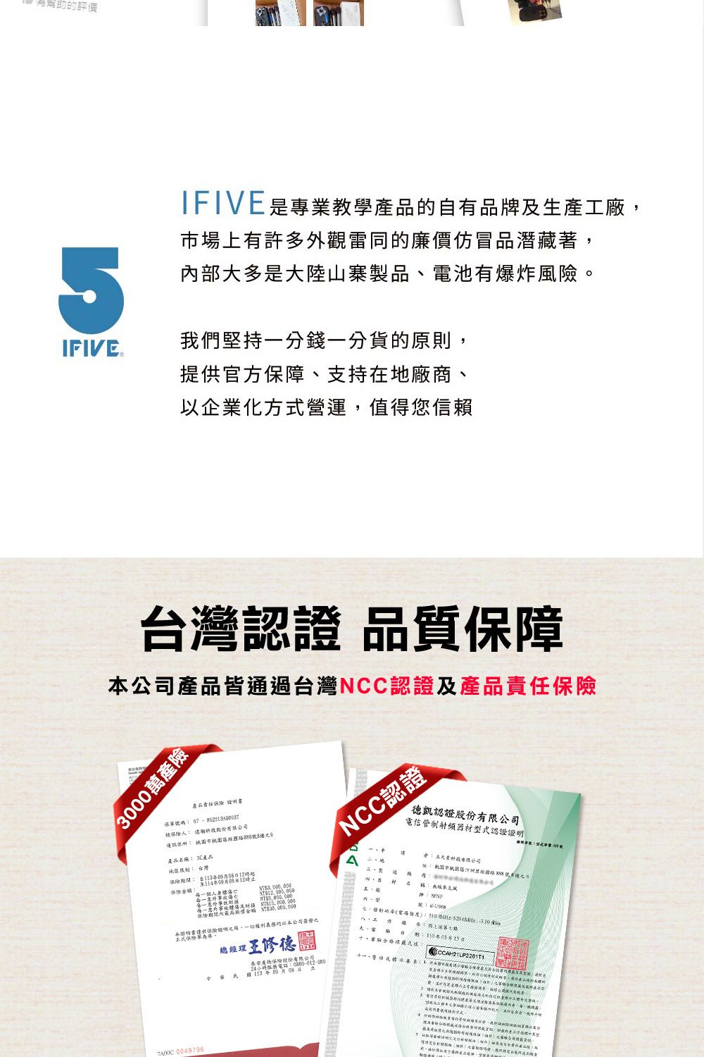的評價IFIVE是專業教學的自有品牌生產工廠場上有許多外觀雷同的廉價仿冒品潛藏著內部大多是大陸山寨製品電池有爆炸風。IFIVE 我們堅持一分錢一分貨的原則,提供官方保障支持在地廠商、以企業化方營運,值得您信賴灣認 品質保障公司產品皆通過台灣NCC認證及產品3000萬產險 產品責任被 公司產品名 產品NCC認證德凱認證股份電信管制射頻器材型式認證台灣保險1109保險金额個人每一至及本證稱保險證明,權利義務本公司,總理泰安產物保險股份有限公0800012-080電話08 有限公司市經之5 4-台(:、:年、合格式 0049796