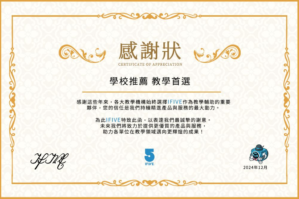 感謝狀CERTIFICATE OF APPRECIATION學校推薦 教學首選感謝這些年來,各大教學機構始終選擇IFIVE作為教學輔助的重要夥伴,您的信任是我們持續精進產品與服務的最大動力。為此IFIVE特致此函,以表達我們最誠摯的謝意。未來我們將致力於提供更優質的產品與服務,助力各單位在教學領域邁向更輝煌的成果!5IFIVE.2024年12月