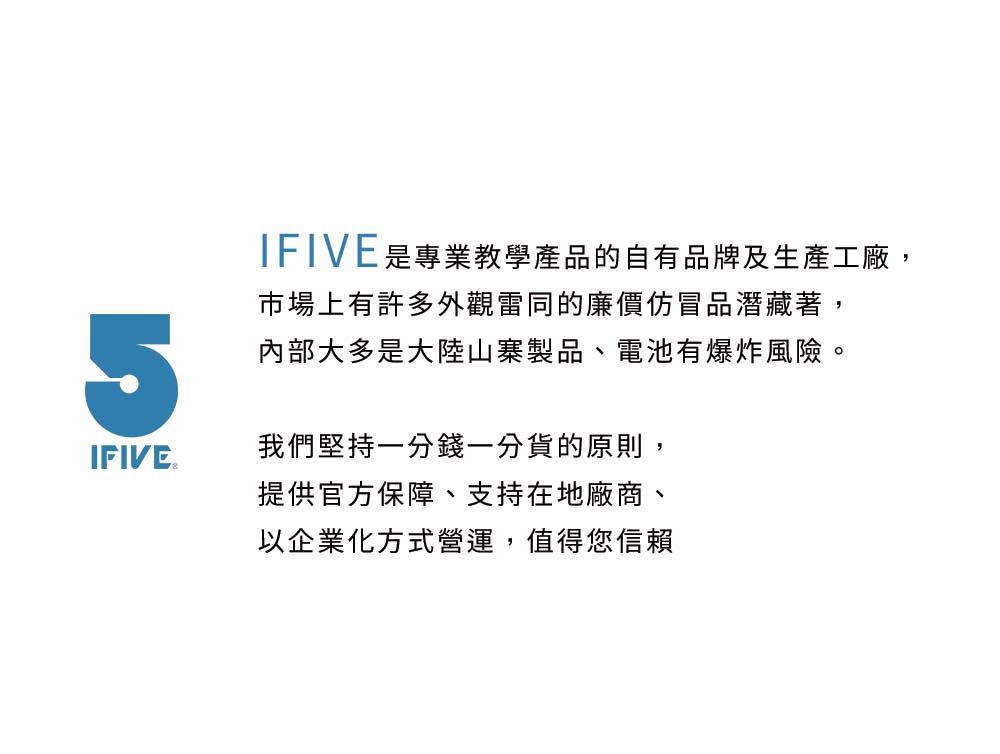 IFIVE是專業教學產品的自有品牌及生產工廠,市場上有許多外觀雷同的廉價仿冒品潛藏著,5IFIVE.內部大多是大陸山寨製品、電池有爆炸風險。我們堅持一分錢一分貨的原則,提供官方保障、支持在地廠商、以企業化方式營運,值得您信賴