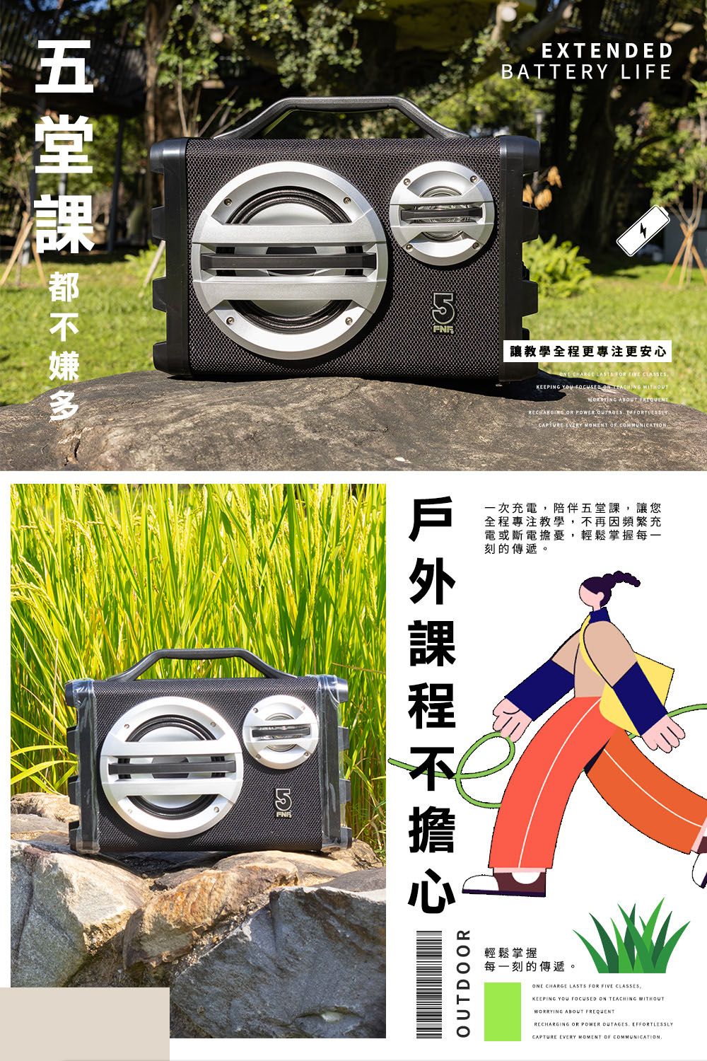 EXTENDEDBATTERY LIFE 讓教學全程更專注更安心 CHARGE         WITHOUT  RECHARGING OR POWER      一次充電陪伴五堂課,讓您全程專注教學,不再因頻繁充電或斷電擔憂,輕鬆掌握每一刻的傳遞。OUTDOOR輕鬆掌握每一刻的傳遞。ONE CHARGE LASTS FOR FIVE CLASSES,KEEPING YOU  ON TEACHING WITHOUTWORRYING ABOUT RECHARGING OR POWER OUTAGES EFFORTLESSLYCAPTURE EVERY MOMENT OF COMMUNICATION