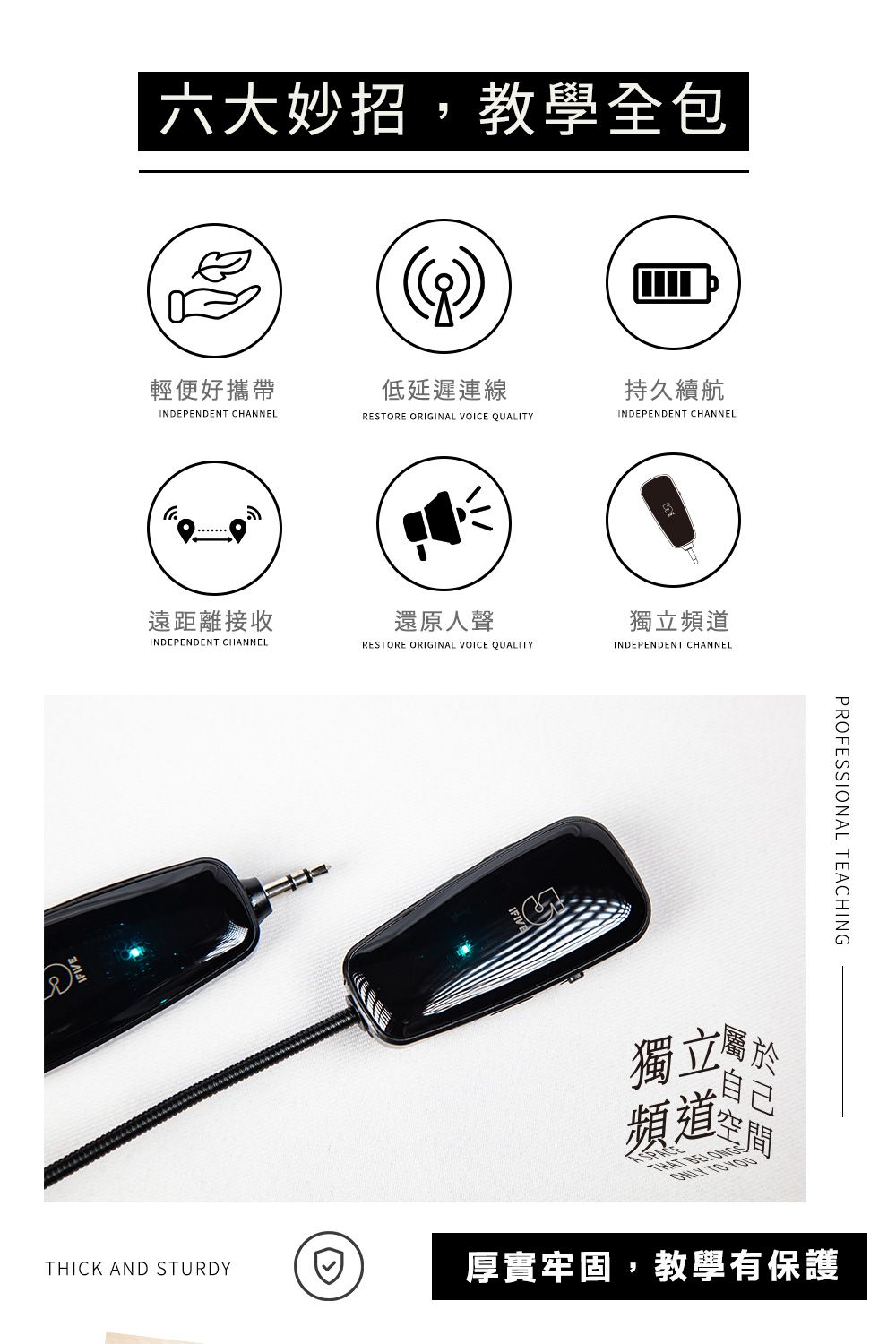 六大妙招,教學全包低延遲連線輕便好攜帶持久續航INDEPENDENT CHANNELRESTORE ORIGINAL VOICE QUALITYINDEPENDENT CHANNEL遠距離接收還原人聲INDEPENDENT CHANNELRESTORE ORIGINAL VOICE QUALITY獨立頻道INDEPENDENT CHANNELPROFESSIONAL TEACHING獨立屬頻道於THICK AND STURDY厚實牢固,教學有保護