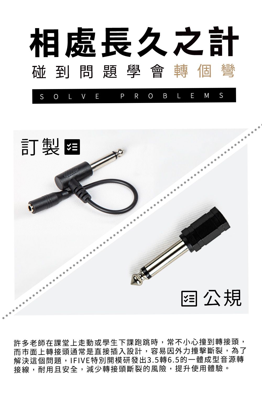 相處長久之計碰到問題學會轉個彎SOLVE訂製阻PROBLEMS公規許多老師在課堂上走動或學生下課跑跳時,常不小心撞到轉接頭,而市面上轉接頭通常是直接插入設計,容易因外力撞擊斷裂,為了解決這個問題,IFIVE特別開模研發出3.5轉6.5的一體成型音源轉接線,耐用且安全,減少轉接頭斷裂的風險,提升使用體驗。