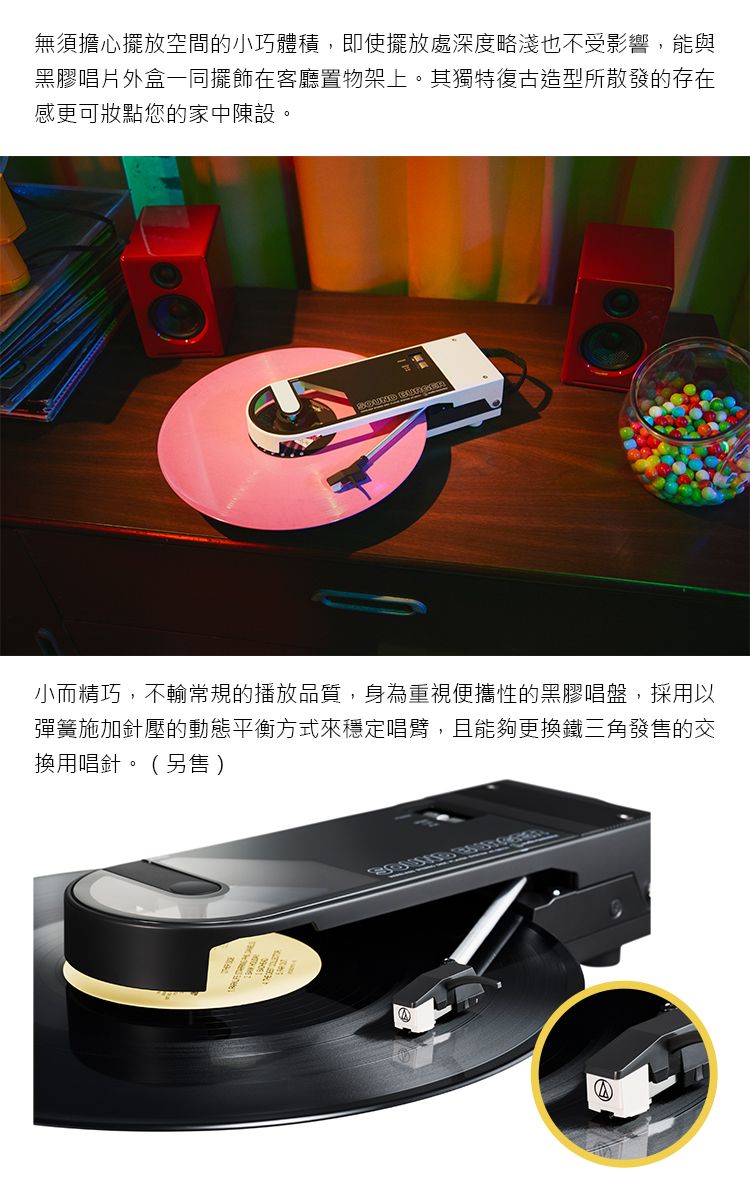 無須擔心擺放空間的小巧體積,即使擺放處深度略淺也不受影響,能與黑膠唱片外盒一同擺飾在客廳置物架上。其獨特復古造型所散發的存在感更可妝點您的家中陳設。 小而精巧,不輸常規的播放品質,身為重視便攜性的黑膠唱盤,採用以彈簧施加針壓的動態平衡方式來穩定唱臂,且能夠更換鐵三角發售的交換用唱針。(另售)