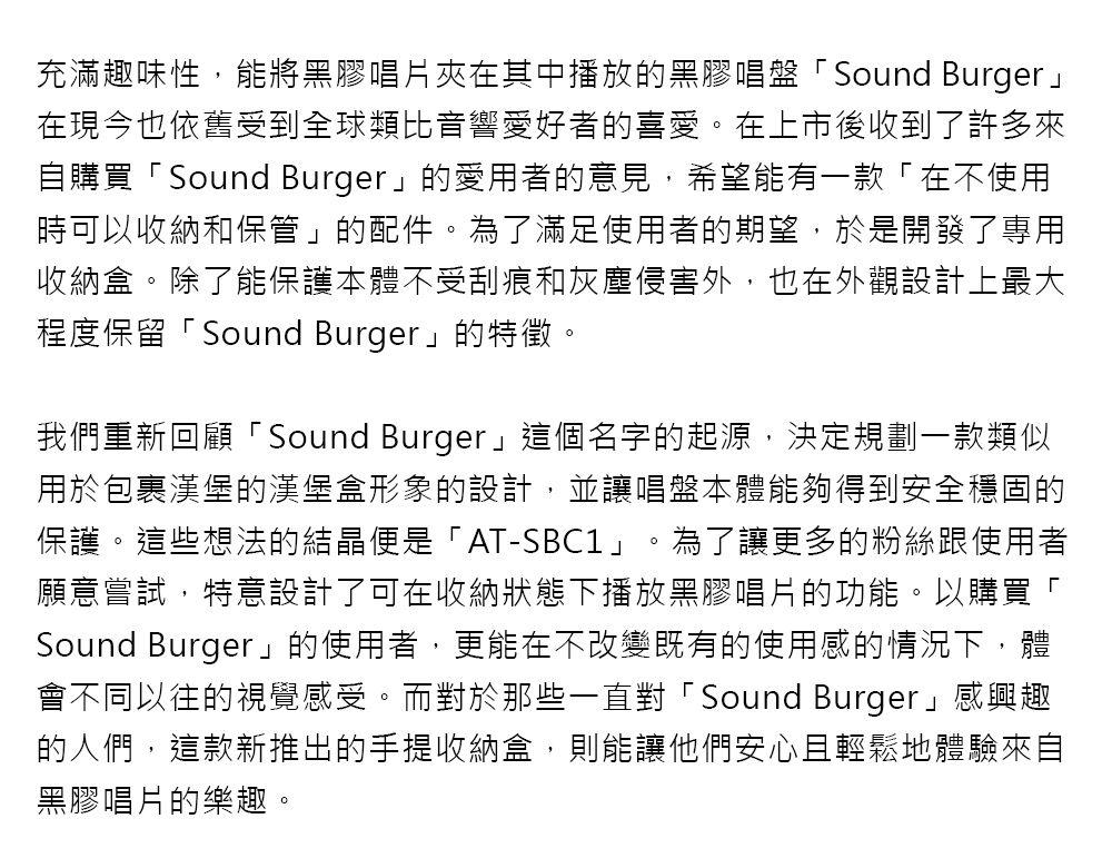 充滿趣味性,能將黑膠唱片夾在其中播放的黑膠唱盤「Sound Burger在現今也依舊受到全球類比音響愛好者的喜愛。在上市後收到了許多來自購買「Sound Burger」的愛用者的意見,希望能有一款「在不使用時可以收納和保管」的配件。為了滿足使用者的期望,於是開發了專用收納盒。除了能保護本體不受刮痕和灰塵侵害外,也在外觀設計上最大程度保留「Sound Burger」的特徵。我們重新回顧「Sound Burger」這個名字的起源,決定規劃一款類似用於包裹漢堡的漢堡盒形象的設計,並讓唱盤本體能夠得到安全穩固的保護。這些想法的結晶便是「AT-SBC1」。為了讓更多的粉絲跟使用者願意嘗試,特意設計了可在收納狀態下播放黑膠唱片的功能。以購買「Sound Burger」的使用者,更能在不改變既有的使用感的情況下,體會不同以往的視覺感受。而對於那些一直對「Sound Burger」感興趣的人們,這款新推出的手提收納盒,則能讓他們安心且輕鬆地體驗來自黑膠唱片的樂趣。