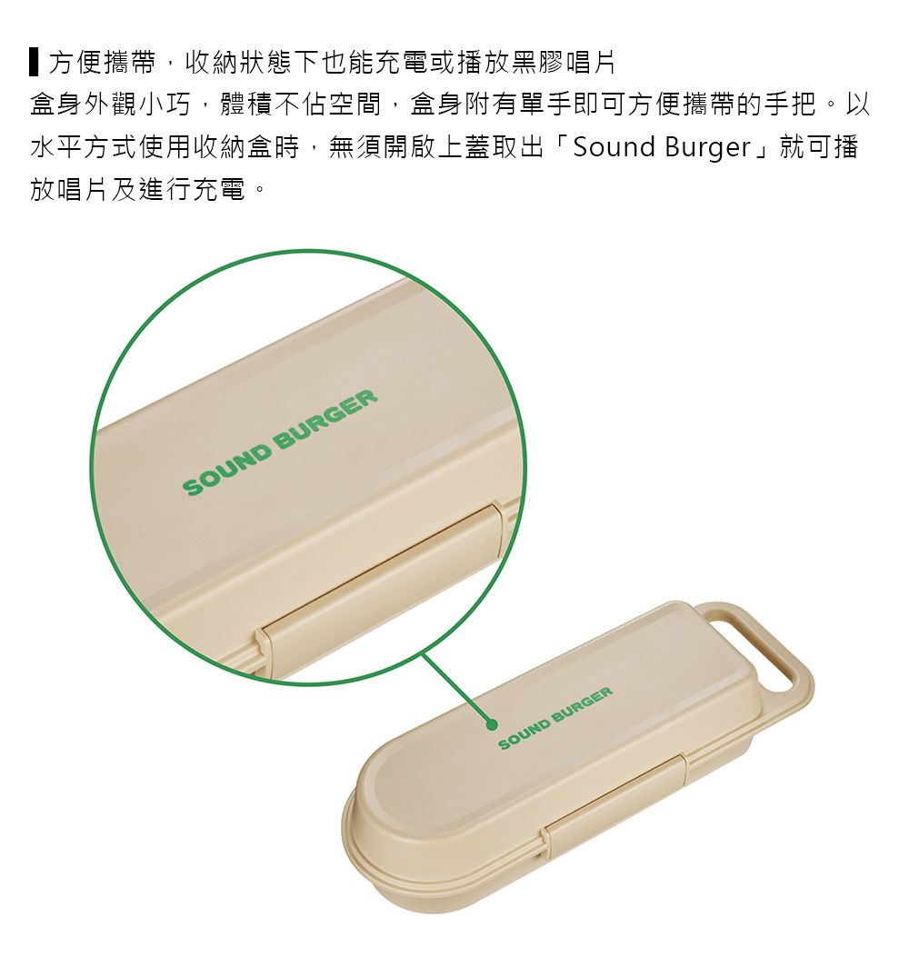 方便攜帶,收納狀態下也能充電或播放黑膠唱片盒身外觀小巧,體積不佔空間,盒身附有單手即可方便攜帶的手把。以水平方式使用收納盒時,無須開啟上蓋取出「Sound Burger」就可播放唱片及進行充電。SOUND BURGERSOUND BURGER