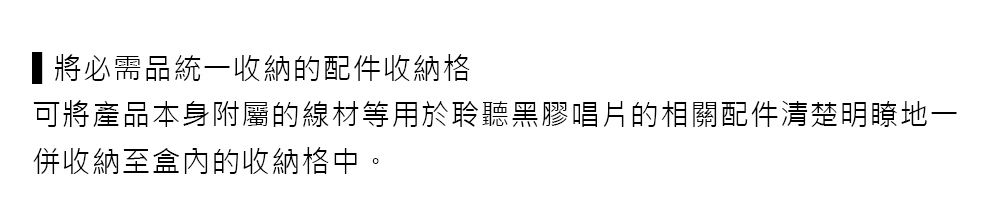 將必需品統一收納的配件收納格可將產品本身附屬的線材等用於聆聽黑膠唱片的相關配件清楚明瞭地一併收納至盒內的收納格中。