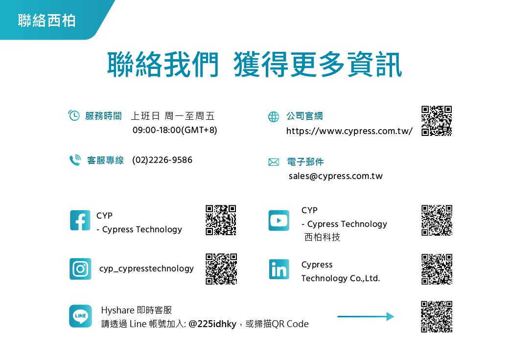 聯絡西柏聯絡我們 獲得更多資訊 服務時間 上班日 周一至周五公司官網09:0018:00(GMT+8)https://www.cypress.com.tw/客服專線(02)22269586 電子郵件fCYP- Cypress Technologycyp cypresstechnologyLINEHyshare 即時客服請透過 Line 帳號加入: @225idhky,或掃描QR Codesales@cypress.com.twCYP- Cypress Technology西柏科技CypressTechnology Co.,Ltd.鹽