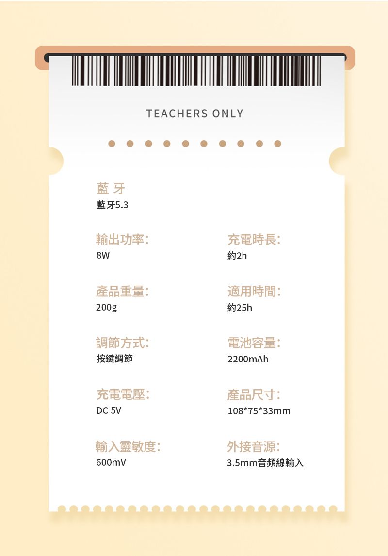 藍牙藍牙5.3TEACHERS ONLY輸出功率:充電時長:約2h產品重量:適用時間:200g約25h調節方式:電池容量:按鍵調節2200mAh充電電壓:產品尺寸:DC 5V108*75*33mm輸入靈敏度:外接音源:600mV3.5mm音頻線輸入