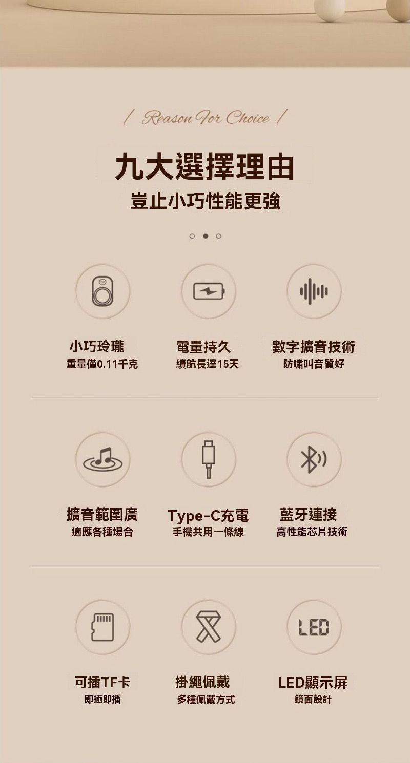 Reason  Choice 九大選擇理由豈止小巧性能更強小巧玲瓏電量持久數字擴音技術重量僅0.11千克續航長達15天防嘯叫音質好擴音範圍廣Type-C充電藍牙連接適應各種場合手機共用一條線高性能芯片技術LED可插TF卡掛繩佩戴LED顯示屏即插即播多種佩戴方式鏡面設計