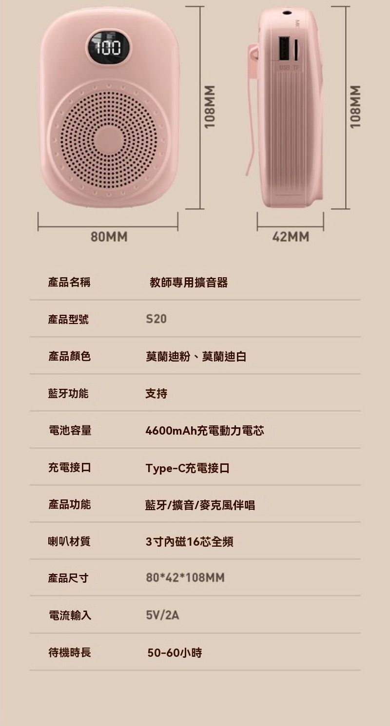 80MM產品名稱教師專用擴音器產品型號S20產品顏色莫蘭迪粉、莫蘭迪白藍牙功能支持電池容量4600mAh電動力電芯充電接口Type-C充電接口產品功能藍牙/擴音/麥克風伴唱喇叭材質3寸磁16芯全頻產品尺寸80*42*108MM電流輸入5V/2A待機時長50-60小時108MM42MM108MM