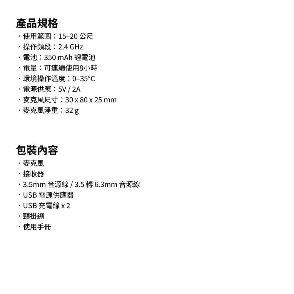 產品規格使用範圍:15–20 公尺操作頻段:24 GHz電池:350mAh 鋰電池電量:可連續使用8小時環境操作溫度:0-35電源供應:5V / 2A尺寸:30x80x25 mm淨重:32 g包裝接收器35mm音源線/35轉6.3mm 音源線USB 電源供應器..USB充電線x2頸掛繩.使用手冊