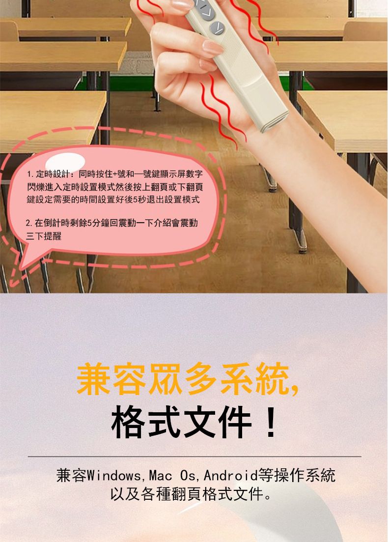 1.定時設計:同時按住+號和鍵顯示屏數字閃爍進入定時設置模式然後按上翻頁或下翻頁鍵設定需要的時間設置好後5秒退出設置模式2.在倒計時剩餘5分鐘回震動一下介紹會震動三下提醒兼容眾多系統格式文件!兼容Windows, Mac , Android等操作系統以及各種翻頁格式文件。