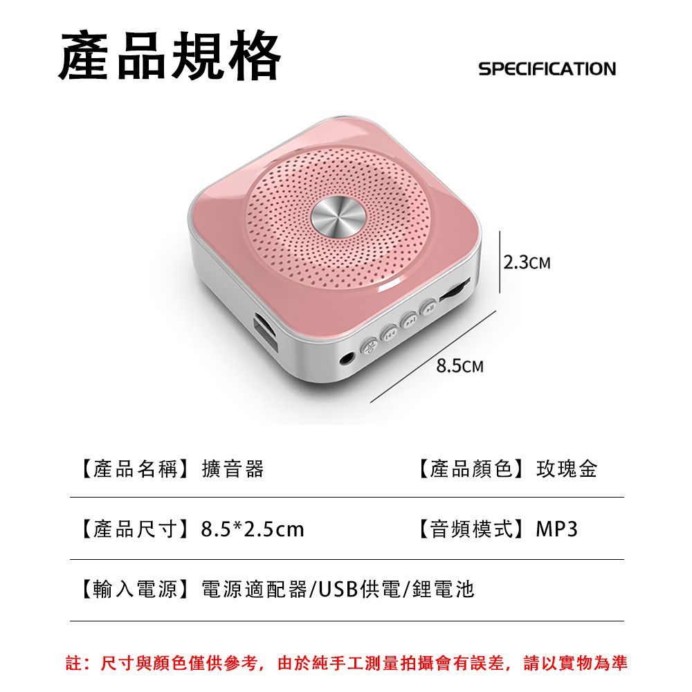 產品規格8.5CMSPECIFICATION 2.3CM【產品名稱】擴音器【產品尺寸】8.5*2.5cm【產品顏色】玫瑰金【音頻模式】MP3【輸入電源】電源適配器/USB供電/鋰電池註:尺寸與顏色僅供參考,由於純手工測量拍攝會有誤差,請以實物為準